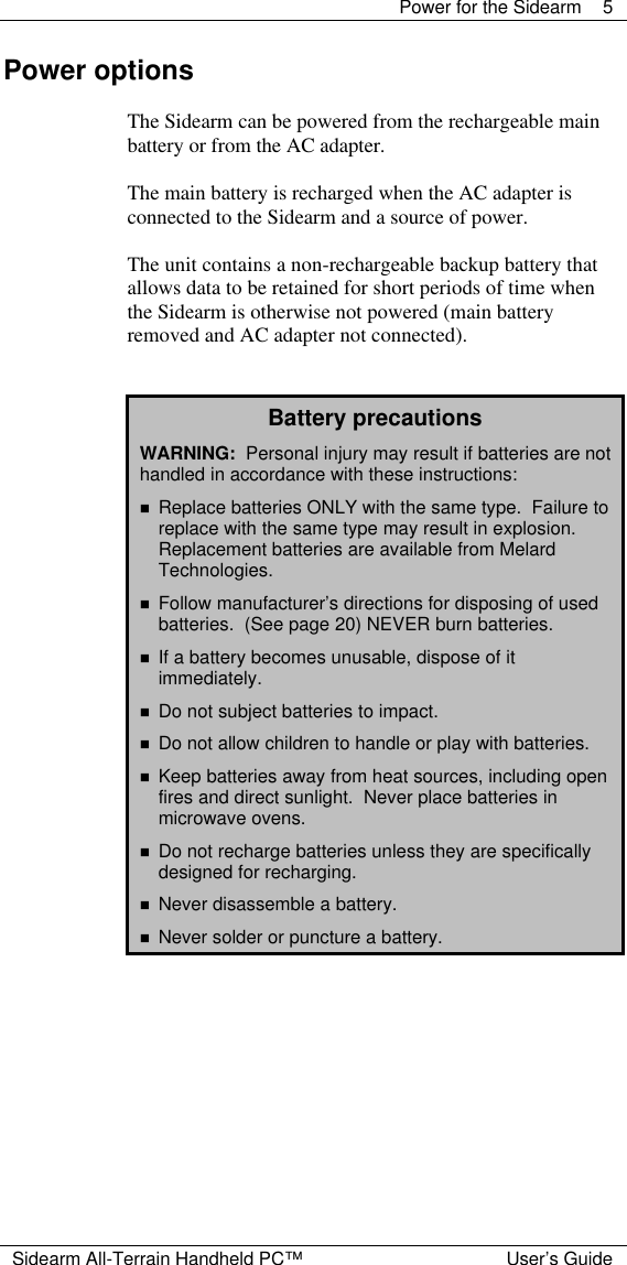  Power for the Sidearm 5  Sidearm All-Terrain Handheld PC&trade; User&rsquo;s Guide Power options  The Sidearm can be powered from the rechargeable main battery or from the AC adapter.  The main battery is recharged when the AC adapter is connected to the Sidearm and a source of power.  The unit contains a non-rechargeable backup battery that allows data to be retained for short periods of time when the Sidearm is otherwise not powered (main battery removed and AC adapter not connected).   Battery precautions WARNING:  Personal injury may result if batteries are not handled in accordance with these instructions: n Replace batteries ONLY with the same type.  Failure to replace with the same type may result in explosion.  Replacement batteries are available from Melard Technologies. n Follow manufacturer&rsquo;s directions for disposing of used batteries.  (See page 20) NEVER burn batteries. n If a battery becomes unusable, dispose of it immediately. n Do not subject batteries to impact. n Do not allow children to handle or play with batteries. n Keep batteries away from heat sources, including open fires and direct sunlight.  Never place batteries in microwave ovens. n Do not recharge batteries unless they are specifically designed for recharging. n Never disassemble a battery. n Never solder or puncture a battery.   