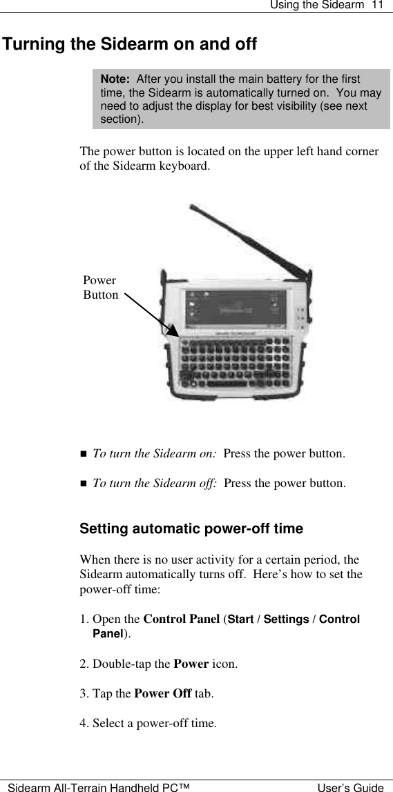  Using the Sidearm 11  Sidearm All-Terrain Handheld PC&trade; User&rsquo;s Guide Turning the Sidearm on and off  Note:  After you install the main battery for the first time, the Sidearm is automatically turned on.  You may need to adjust the display for best visibility (see next section).  The power button is located on the upper left hand corner of the Sidearm keyboard.       n To turn the Sidearm on:  Press the power button.  n To turn the Sidearm off:  Press the power button.   Setting automatic power-off time  When there is no user activity for a certain period, the Sidearm automatically turns off.  Here&rsquo;s how to set the power-off time:  1. Open the Control Panel (Start / Settings / Control Panel).  2. Double-tap the Power icon.  3. Tap the Power Off tab.  4. Select a power-off time.  Power Button 