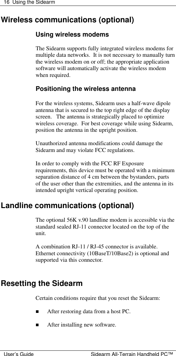  16 Using the Sidearm  User&rsquo;s Guide Sidearm All-Terrain Handheld PC&trade; Wireless communications (optional)  Using wireless modems  The Sidearm supports fully integrated wireless modems for multiple data networks.  It is not necessary to manually turn the wireless modem on or off; the appropriate application software will automatically activate the wireless modem when required.    Positioning the wireless antenna  For the wireless systems, Sidearm uses a half-wave dipole antenna that is secured to the top right edge of the display screen.   The antenna is strategically placed to optimize wireless coverage.  For best coverage while using Sidearm, position the antenna in the upright position.  Unauthorized antenna modifications could damage the Sidearm and may violate FCC regulations.  In order to comply with the FCC RF Exposure requirements, this device must be operated with a minimum separation distance of 4 cm between the bystanders, parts of the user other than the extremities, and the antenna in its intended upright vertical operating position.  Landline communications (optional)  The optional 56K v.90 landline modem is accessible via the standard sealed RJ-11 connector located on the top of the unit.    A combination RJ-11 / RJ-45 connector is available.  Ethernet connectivity (10BaseT/10Base2) is optional and supported via this connector.     Resetting the Sidearm  Certain conditions require that you reset the Sidearm:  n After restoring data from a host PC.  n After installing new software.  