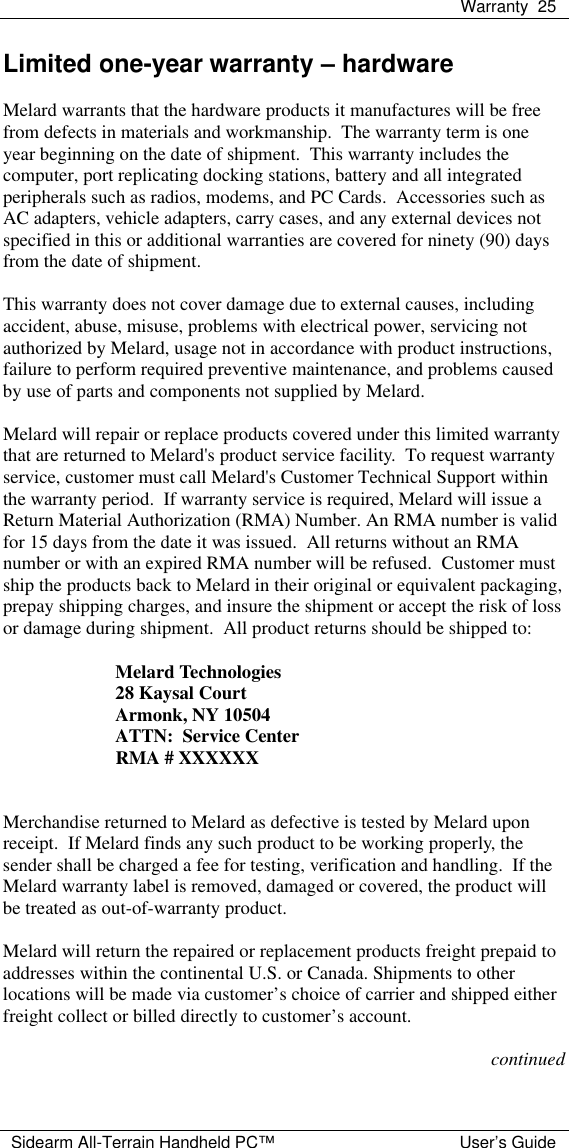  Warranty 25  Sidearm All-Terrain Handheld PC&trade; User&rsquo;s Guide Limited one-year warranty &ndash; hardware  Melard warrants that the hardware products it manufactures will be free from defects in materials and workmanship.  The warranty term is one year beginning on the date of shipment.  This warranty includes the computer, port replicating docking stations, battery and all integrated peripherals such as radios, modems, and PC Cards.  Accessories such as AC adapters, vehicle adapters, carry cases, and any external devices not specified in this or additional warranties are covered for ninety (90) days from the date of shipment.  This warranty does not cover damage due to external causes, including accident, abuse, misuse, problems with electrical power, servicing not authorized by Melard, usage not in accordance with product instructions, failure to perform required preventive maintenance, and problems caused by use of parts and components not supplied by Melard.  Melard will repair or replace products covered under this limited warranty that are returned to Melard's product service facility.  To request warranty service, customer must call Melard's Customer Technical Support within the warranty period.  If warranty service is required, Melard will issue a Return Material Authorization (RMA) Number. An RMA number is valid for 15 days from the date it was issued.  All returns without an RMA number or with an expired RMA number will be refused.  Customer must ship the products back to Melard in their original or equivalent packaging, prepay shipping charges, and insure the shipment or accept the risk of loss or damage during shipment.  All product returns should be shipped to:  Melard Technologies 28 Kaysal Court Armonk, NY 10504 ATTN:  Service Center RMA # XXXXXX   Merchandise returned to Melard as defective is tested by Melard upon receipt.  If Melard finds any such product to be working properly, the sender shall be charged a fee for testing, verification and handling.  If the Melard warranty label is removed, damaged or covered, the product will be treated as out-of-warranty product.  Melard will return the repaired or replacement products freight prepaid to addresses within the continental U.S. or Canada. Shipments to other locations will be made via customer&rsquo;s choice of carrier and shipped either freight collect or billed directly to customer&rsquo;s account.  continued 