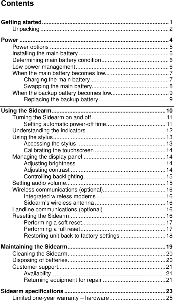   Contents  Getting started...............................................................................1 Unpacking ................................................................................2 Power .............................................................................................4 Power options ..........................................................................5 Installing the main battery ........................................................6 Determining main battery condition..........................................6 Low power management..........................................................6 When the main battery becomes low... ....................................7 Charging the main battery.................................................7 Swapping the main battery................................................8 When the backup battery becomes low....................................9 Replacing the backup battery............................................9 Using the Sidearm.......................................................................10 Turning the Sidearm on and off.............................................. 11 Setting automatic power-off time..................................... 11 Understanding the indicators .................................................12 Using the stylus......................................................................13 Accessing the stylus .......................................................13 Calibrating the touchscreen ............................................14 Managing the display panel ...................................................14 Adjusting brightness........................................................14 Adjusting contrast ...........................................................14 Controlling backlighting...................................................15 Setting audio volume..............................................................15 Wireless communications (optional).......................................16 Integrated wireless modems ...........................................16 Sidearm&rsquo;s wireless antenna ............................................16 Landline communications (optional).......................................16 Resetting the Sidearm............................................................16 Performing a soft reset....................................................17 Performing a full reset.....................................................17 Restoring unit back to factory settings ............................18 Maintaining the Sidearm.............................................................19 Cleaning the Sidearm.............................................................20 Disposing of batteries.............................................................20 Customer support...................................................................21 Availability.......................................................................21 Returning equipment for repair .......................................21 Sidearm specifications ...............................................................23 Limited one-year warranty &ndash; hardware...................................25  