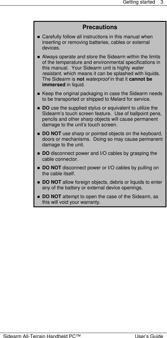  Getting started 3  Sidearm All-Terrain Handheld PC&trade; User&rsquo;s Guide  Precautions n Carefully follow all instructions in this manual when inserting or removing batteries, cables or external devices. n Always operate and store the Sidearm within the limits of the temperature and environmental specifications in this manual.  Your Sidearm unit is highly water resistant, which means it can be splashed with liquids.  The Sidearm is not waterproof in that it cannot be immersed in liquid. n Keep the original packaging in case the Sidearm needs to be transported or shipped to Melard for service. n DO use the supplied stylus or equivalent to utilize the Sidearm&rsquo;s touch screen feature.  Use of ballpoint pens, pencils and other sharp objects will cause permanent damage to the unit&rsquo;s touch screen. n DO NOT use sharp or pointed objects on the keyboard, doors or mechanisms.  Doing so may cause permanent damage to the unit. n DO disconnect power and I/O cables by grasping the cable connector. n DO NOT disconnect power or I/O cables by pulling on the cable itself. n DO NOT allow foreign objects, debris or liquids to enter any of the battery or external device openings. n DO NOT attempt to open the case of the Sidearm, as this will void your warranty.  
