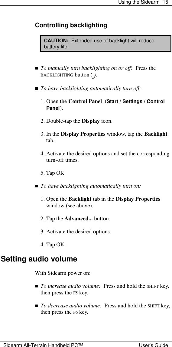  Using the Sidearm 15  Sidearm All-Terrain Handheld PC&trade; User&rsquo;s Guide  Controlling backlighting  CAUTION:  Extended use of backlight will reduce battery life.   n To manually turn backlighting on or off:  Press the BACKLIGHTING button  .  n To have backlighting automatically turn off:  1. Open the Control Panel  (Start / Settings / Control Panel).  2. Double-tap the Display icon.  3. In the Display Properties window, tap the Backlight tab.  4. Activate the desired options and set the corresponding turn-off times.  5. Tap OK.  n To have backlighting automatically turn on:  1. Open the Backlight tab in the Display Properties window (see above).  2. Tap the Advanced... button.  3. Activate the desired options.  4. Tap OK.  Setting audio volume  With Sidearm power on:  n To increase audio volume:  Press and hold the SHIFT key, then press the F5 key.  n To decrease audio volume:  Press and hold the SHIFT key, then press the F6 key.   