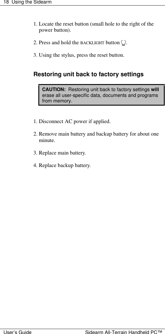 18 Using the Sidearm  User&rsquo;s Guide Sidearm All-Terrain Handheld PC&trade;  1. Locate the reset button (small hole to the right of the power button).  2. Press and hold the BACKLIGHT button  .  3. Using the stylus, press the reset button.   Restoring unit back to factory settings  CAUTION:  Restoring unit back to factory settings will erase all user-specific data, documents and programs from memory.    1. Disconnect AC power if applied.  2. Remove main battery and backup battery for about one minute.  3. Replace main battery.  4. Replace backup battery.     
