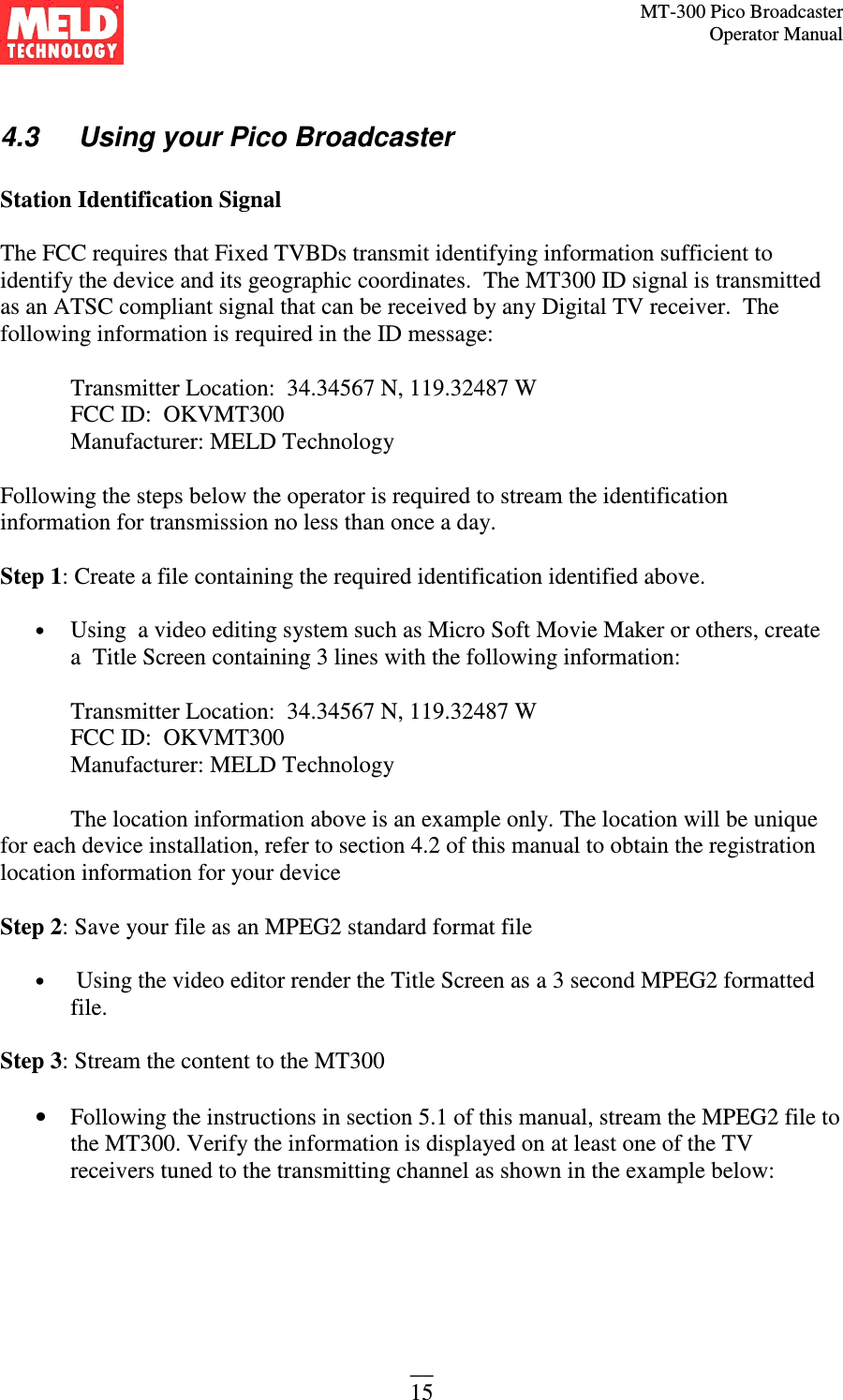 MT-300 Pico Broadcaster                                                                                                                                             Operator Manual __ 15  4.3   Using your Pico Broadcaster  Station Identification Signal  The FCC requires that Fixed TVBDs transmit identifying information sufficient to identify the device and its geographic coordinates.  The MT300 ID signal is transmitted as an ATSC compliant signal that can be received by any Digital TV receiver.  The following information is required in the ID message:    Transmitter Location:  34.34567 N, 119.32487 W FCC ID:  OKVMT300 Manufacturer: MELD Technology    Following the steps below the operator is required to stream the identification information for transmission no less than once a day.  Step 1: Create a file containing the required identification identified above.  • Using  a video editing system such as Micro Soft Movie Maker or others, create a  Title Screen containing 3 lines with the following information:  Transmitter Location:  34.34567 N, 119.32487 W  FCC ID:  OKVMT300  Manufacturer: MELD Technology      The location information above is an example only. The location will be unique for each device installation, refer to section 4.2 of this manual to obtain the registration location information for your device  Step 2: Save your file as an MPEG2 standard format file  •  Using the video editor render the Title Screen as a 3 second MPEG2 formatted file.  Step 3: Stream the content to the MT300  • Following the instructions in section 5.1 of this manual, stream the MPEG2 file to the MT300. Verify the information is displayed on at least one of the TV receivers tuned to the transmitting channel as shown in the example below:  