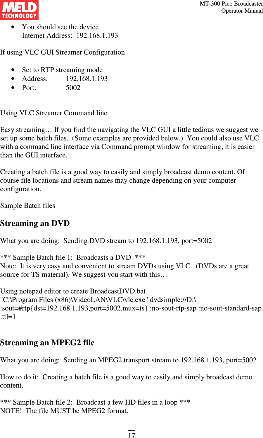 MT-300 Pico Broadcaster                                                                                                                                             Operator Manual __ 17 • You should see the device  Internet Address:  192.168.1.193  If using VLC GUI Streamer Configuration  • Set to RTP streaming mode • Address:   192.168.1.193 • Port:    5002   Using VLC Streamer Command line  Easy streaming… If you find the navigating the VLC GUI a little tedious we suggest we set up some batch files.  (Some examples are provided below.)  You could also use VLC with a command line interface via Command prompt window for streaming; it is easier than the GUI interface.  Creating a batch file is a good way to easily and simply broadcast demo content. Of course file locations and stream names may change depending on your computer configuration.  Sample Batch files  Streaming an DVD  What you are doing:  Sending DVD stream to 192.168.1.193, port=5002  *** Sample Batch file 1:  Broadcasts a DVD  *** Note:  It is very easy and convenient to stream DVDs using VLC.  (DVDs are a great source for TS material). We suggest you start with this…  Using notepad editor to create BroadcastDVD.bat &quot;C:\Program Files (x86)\VideoLAN\VLC\vlc.exe&quot; dvdsimple://D:\ :sout=#rtp{dst=192.168.1.193,port=5002,mux=ts} :no-sout-rtp-sap :no-sout-standard-sap :ttl=1   Streaming an MPEG2 file  What you are doing:  Sending an MPEG2 transport stream to 192.168.1.193, port=5002  How to do it:  Creating a batch file is a good way to easily and simply broadcast demo content.  *** Sample Batch file 2:  Broadcast a few HD files in a loop ***  NOTE!  The file MUST be MPEG2 format.   