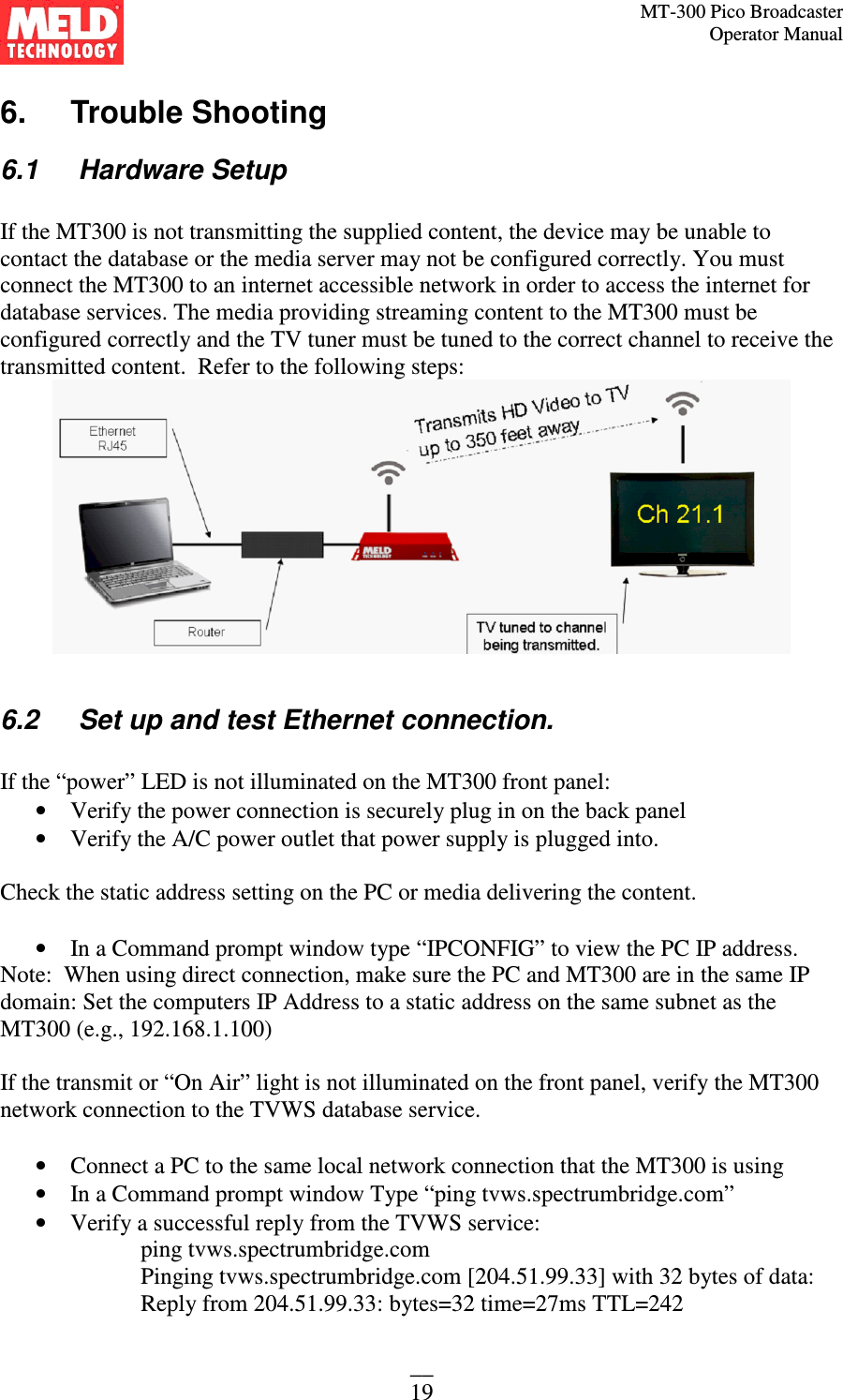 MT-300 Pico Broadcaster                                                                                                                                             Operator Manual __ 19 6.   Trouble Shooting 6.1   Hardware Setup  If the MT300 is not transmitting the supplied content, the device may be unable to contact the database or the media server may not be configured correctly. You must connect the MT300 to an internet accessible network in order to access the internet for database services. The media providing streaming content to the MT300 must be configured correctly and the TV tuner must be tuned to the correct channel to receive the transmitted content.  Refer to the following steps:   6.2   Set up and test Ethernet connection.  If the “power” LED is not illuminated on the MT300 front panel: • Verify the power connection is securely plug in on the back panel • Verify the A/C power outlet that power supply is plugged into.  Check the static address setting on the PC or media delivering the content.   • In a Command prompt window type “IPCONFIG” to view the PC IP address.  Note:  When using direct connection, make sure the PC and MT300 are in the same IP domain: Set the computers IP Address to a static address on the same subnet as the MT300 (e.g., 192.168.1.100)  If the transmit or “On Air” light is not illuminated on the front panel, verify the MT300 network connection to the TVWS database service.  • Connect a PC to the same local network connection that the MT300 is using • In a Command prompt window Type “ping tvws.spectrumbridge.com” • Verify a successful reply from the TVWS service: ping tvws.spectrumbridge.com Pinging tvws.spectrumbridge.com [204.51.99.33] with 32 bytes of data: Reply from 204.51.99.33: bytes=32 time=27ms TTL=242 