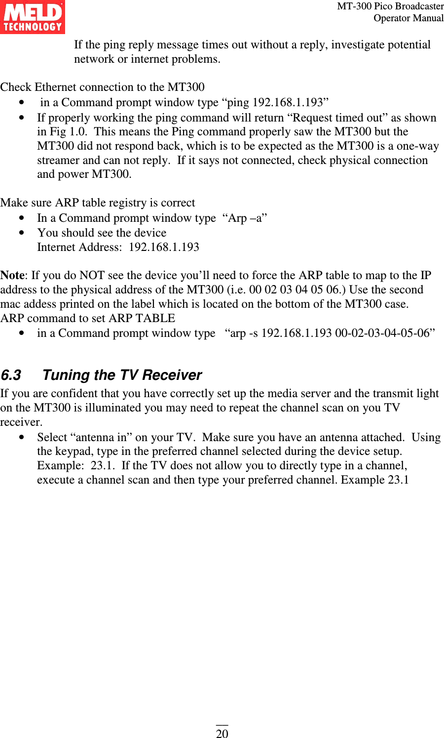 MT-300 Pico Broadcaster                                                                                                                                             Operator Manual __ 20 If the ping reply message times out without a reply, investigate potential network or internet problems.  Check Ethernet connection to the MT300  •  in a Command prompt window type “ping 192.168.1.193” • If properly working the ping command will return “Request timed out” as shown in Fig 1.0.  This means the Ping command properly saw the MT300 but the MT300 did not respond back, which is to be expected as the MT300 is a one-way streamer and can not reply.  If it says not connected, check physical connection and power MT300.    Make sure ARP table registry is correct • In a Command prompt window type  “Arp –a” • You should see the device  Internet Address:  192.168.1.193  Note: If you do NOT see the device you’ll need to force the ARP table to map to the IP address to the physical address of the MT300 (i.e. 00 02 03 04 05 06.) Use the second mac addess printed on the label which is located on the bottom of the MT300 case.  ARP command to set ARP TABLE  • in a Command prompt window type   “arp -s 192.168.1.193 00-02-03-04-05-06”  6.3   Tuning the TV Receiver If you are confident that you have correctly set up the media server and the transmit light on the MT300 is illuminated you may need to repeat the channel scan on you TV receiver.  • Select “antenna in” on your TV.  Make sure you have an antenna attached.  Using the keypad, type in the preferred channel selected during the device setup. Example:  23.1.  If the TV does not allow you to directly type in a channel, execute a channel scan and then type your preferred channel. Example 23.1 
