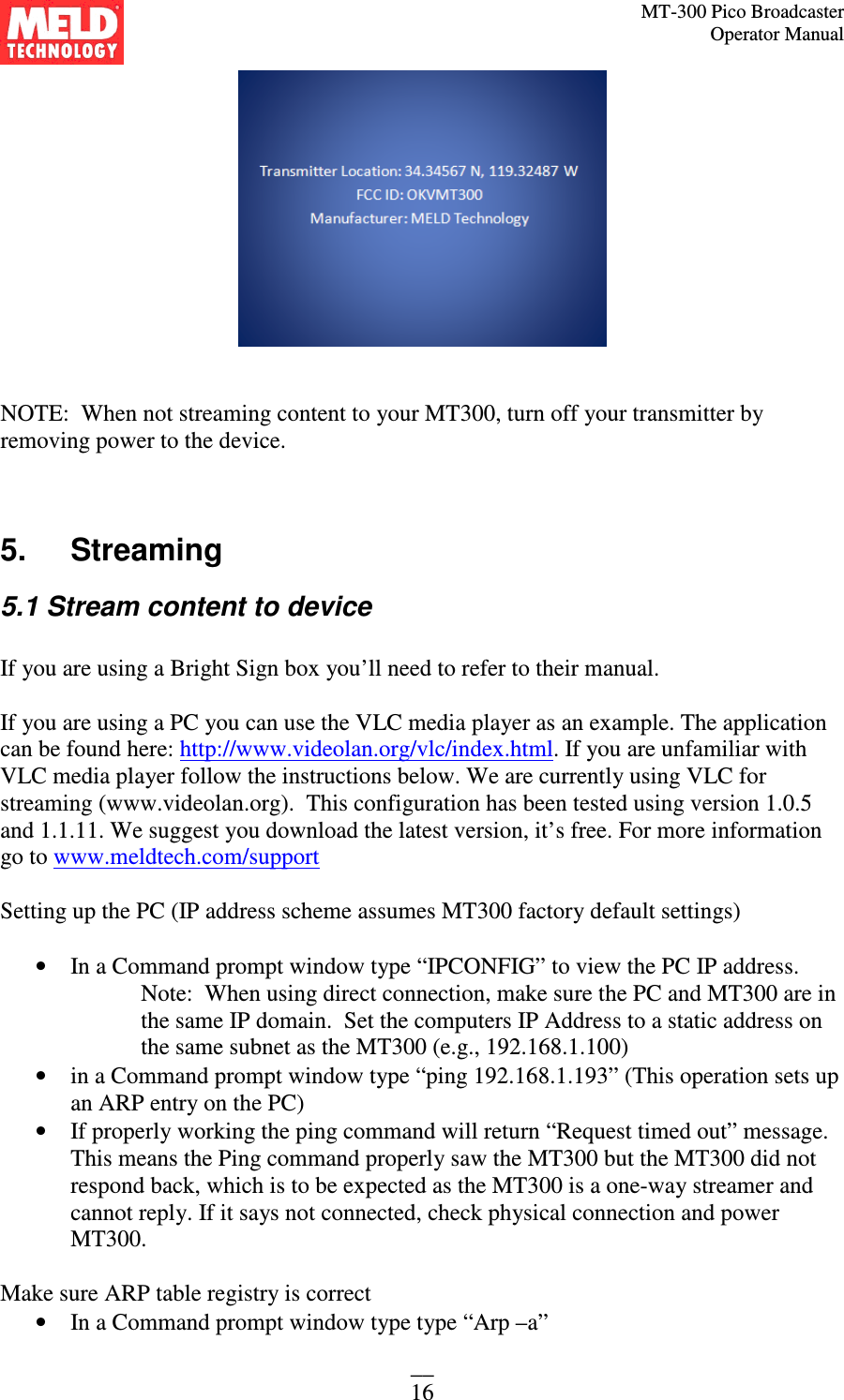MT-300 Pico Broadcaster                                                                                                                                             Operator Manual __ 16    NOTE:  When not streaming content to your MT300, turn off your transmitter by removing power to the device.     5.   Streaming 5.1 Stream content to device  If you are using a Bright Sign box you’ll need to refer to their manual.  If you are using a PC you can use the VLC media player as an example. The application can be found here: http://www.videolan.org/vlc/index.html. If you are unfamiliar with VLC media player follow the instructions below. We are currently using VLC for streaming (www.videolan.org).  This configuration has been tested using version 1.0.5 and 1.1.11. We suggest you download the latest version, it’s free. For more information go to www.meldtech.com/support  Setting up the PC (IP address scheme assumes MT300 factory default settings)  • In a Command prompt window type “IPCONFIG” to view the PC IP address.  Note:  When using direct connection, make sure the PC and MT300 are in the same IP domain.  Set the computers IP Address to a static address on the same subnet as the MT300 (e.g., 192.168.1.100) • in a Command prompt window type “ping 192.168.1.193” (This operation sets up an ARP entry on the PC) • If properly working the ping command will return “Request timed out” message.  This means the Ping command properly saw the MT300 but the MT300 did not respond back, which is to be expected as the MT300 is a one-way streamer and cannot reply. If it says not connected, check physical connection and power MT300.    Make sure ARP table registry is correct • In a Command prompt window type type “Arp –a” 