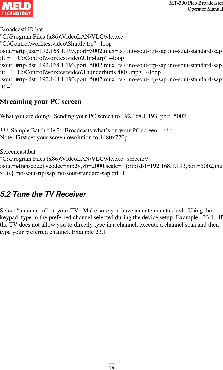 MT-300 Pico Broadcaster                                                                                                                                             Operator Manual __ 18  BroadcastHD.bat &quot;C:\Program Files (x86)\VideoLAN\VLC\vlc.exe&quot; &quot;C:\Control\worktestvideo\Shuttle.trp&quot; –loop :sout=#rtp{dst=192.168.1.193,port=5002,mux=ts} :no-sout-rtp-sap :no-sout-standard-sap :ttl=1 &quot;C:\Control\worktestvideo\Clip4.trp&quot; --loop :sout=#rtp{dst=192.168.1.193,port=5002,mux=ts} :no-sout-rtp-sap :no-sout-standard-sap :ttl=1 &quot;C:\Control\worktestvideo\Thunderbirds 480I.mpg&quot; --loop :sout=#rtp{dst=192.168.1.193,port=5002,mux=ts} :no-sout-rtp-sap :no-sout-standard-sap :ttl=1  Streaming your PC screen  What you are doing:  Sending your PC screen to 192.168.1.193, port=5002  *** Sample Batch file 3:  Broadcasts what’s on your PC screen.   ***  Note: First set your screen resolution to 1480x720p  Screencast.bat &quot;C:\Program Files (x86)\VideoLAN\VLC\vlc.exe&quot; screen:// :sout=#transcode{vcodec=mp2v,vb=2000,scale=1}:rtp{dst=192.168.1.193,port=5002,mux=ts} :no-sout-rtp-sap :no-sout-standard-sap :ttl=1  5.2 Tune the TV Receiver  Select “antenna in” on your TV.  Make sure you have an antenna attached.  Using the keypad, type in the preferred channel selected during the device setup. Example:  23.1.  If the TV does not allow you to directly type in a channel, execute a channel scan and then type your preferred channel. Example 23.1   