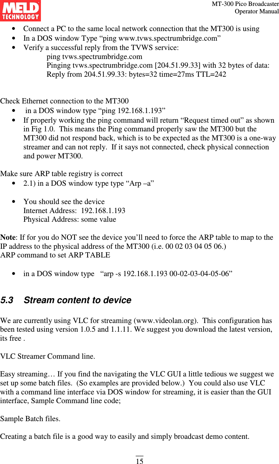 MT-300 Pico Broadcaster                                                                                                                                             Operator Manual __ 15 • Connect a PC to the same local network connection that the MT300 is using • In a DOS window Type “ping www.tvws.spectrumbridge.com” • Verify a successful reply from the TVWS service: ping tvws.spectrumbridge.com Pinging tvws.spectrumbridge.com [204.51.99.33] with 32 bytes of data: Reply from 204.51.99.33: bytes=32 time=27ms TTL=242   Check Ethernet connection to the MT300  •  in a DOS window type “ping 192.168.1.193” • If properly working the ping command will return “Request timed out” as shown in Fig 1.0.  This means the Ping command properly saw the MT300 but the MT300 did not respond back, which is to be expected as the MT300 is a one-way streamer and can not reply.  If it says not connected, check physical connection and power MT300.    Make sure ARP table registry is correct • 2.1) in a DOS window type type “Arp –a”  • You should see the device  Internet Address:  192.168.1.193 Physical Address: some value  Note: If for you do NOT see the device you’ll need to force the ARP table to map to the IP address to the physical address of the MT300 (i.e. 00 02 03 04 05 06.)   ARP command to set ARP TABLE   • in a DOS window type   “arp -s 192.168.1.193 00-02-03-04-05-06”  5.3   Stream content to device  We are currently using VLC for streaming (www.videolan.org).  This configuration has been tested using version 1.0.5 and 1.1.11. We suggest you download the latest version, its free .   VLC Streamer Command line.   Easy streaming… If you find the navigating the VLC GUI a little tedious we suggest we set up some batch files.  (So examples are provided below.)  You could also use VLC with a command line interface via DOS window for streaming, it is easier than the GUI interface, Sample Command line code;   Sample Batch files.   Creating a batch file is a good way to easily and simply broadcast demo content. 