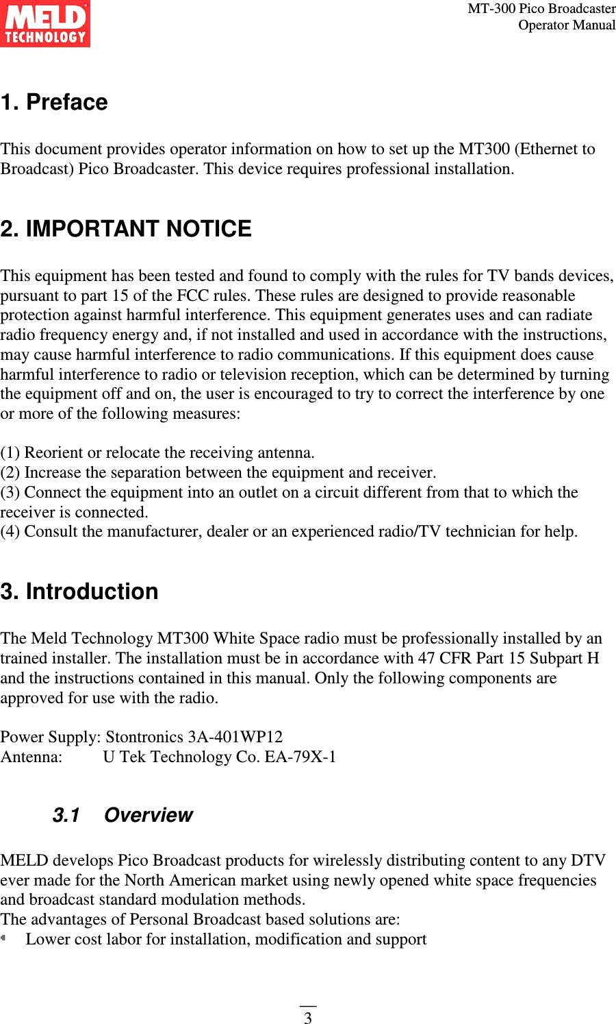 MT-300 Pico Broadcaster                                                                                                                                             Operator Manual __ 3  1. Preface  This document provides operator information on how to set up the MT300 (Ethernet to Broadcast) Pico Broadcaster. This device requires professional installation.  2. IMPORTANT NOTICE  This equipment has been tested and found to comply with the rules for TV bands devices, pursuant to part 15 of the FCC rules. These rules are designed to provide reasonable protection against harmful interference. This equipment generates uses and can radiate radio frequency energy and, if not installed and used in accordance with the instructions, may cause harmful interference to radio communications. If this equipment does cause harmful interference to radio or television reception, which can be determined by turning the equipment off and on, the user is encouraged to try to correct the interference by one or more of the following measures:  (1) Reorient or relocate the receiving antenna. (2) Increase the separation between the equipment and receiver. (3) Connect the equipment into an outlet on a circuit different from that to which the receiver is connected. (4) Consult the manufacturer, dealer or an experienced radio/TV technician for help.  3. Introduction   The Meld Technology MT300 White Space radio must be professionally installed by an trained installer. The installation must be in accordance with 47 CFR Part 15 Subpart H and the instructions contained in this manual. Only the following components are approved for use with the radio.  Power Supply: Stontronics 3A-401WP12 Antenna:   U Tek Technology Co. EA-79X-1  3.1   Overview  MELD develops Pico Broadcast products for wirelessly distributing content to any DTV ever made for the North American market using newly opened white space frequencies and broadcast standard modulation methods.  The advantages of Personal Broadcast based solutions are:  Lower cost labor for installation, modification and support 