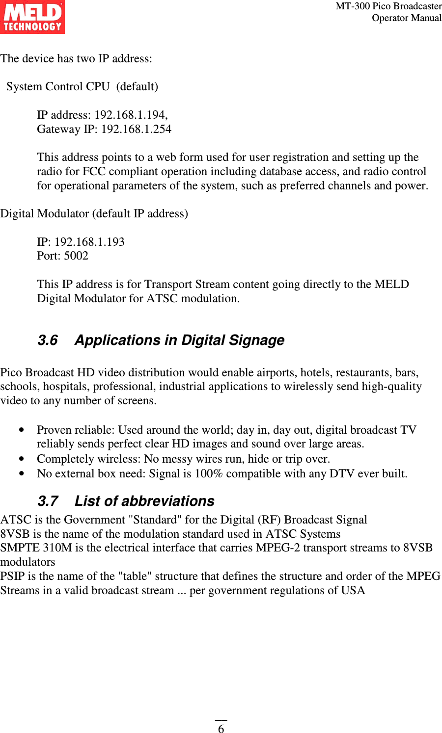 MT-300 Pico Broadcaster                                                                                                                                             Operator Manual __ 6  The device has two IP address:      System Control CPU  (default)   IP address: 192.168.1.194,  Gateway IP: 192.168.1.254    This address points to a web form used for user registration and setting up the radio for FCC compliant operation including database access, and radio control for operational parameters of the system, such as preferred channels and power.   Digital Modulator (default IP address)      IP: 192.168.1.193   Port: 5002  This IP address is for Transport Stream content going directly to the MELD Digital Modulator for ATSC modulation.  3.6  Applications in Digital Signage  Pico Broadcast HD video distribution would enable airports, hotels, restaurants, bars, schools, hospitals, professional, industrial applications to wirelessly send high-quality video to any number of screens.  • Proven reliable: Used around the world; day in, day out, digital broadcast TV reliably sends perfect clear HD images and sound over large areas.   • Completely wireless: No messy wires run, hide or trip over.  • No external box need: Signal is 100% compatible with any DTV ever built. 3.7  List of abbreviations ATSC is the Government &quot;Standard&quot; for the Digital (RF) Broadcast Signal  8VSB is the name of the modulation standard used in ATSC Systems  SMPTE 310M is the electrical interface that carries MPEG-2 transport streams to 8VSB modulators  PSIP is the name of the &quot;table&quot; structure that defines the structure and order of the MPEG Streams in a valid broadcast stream ... per government regulations of USA 
