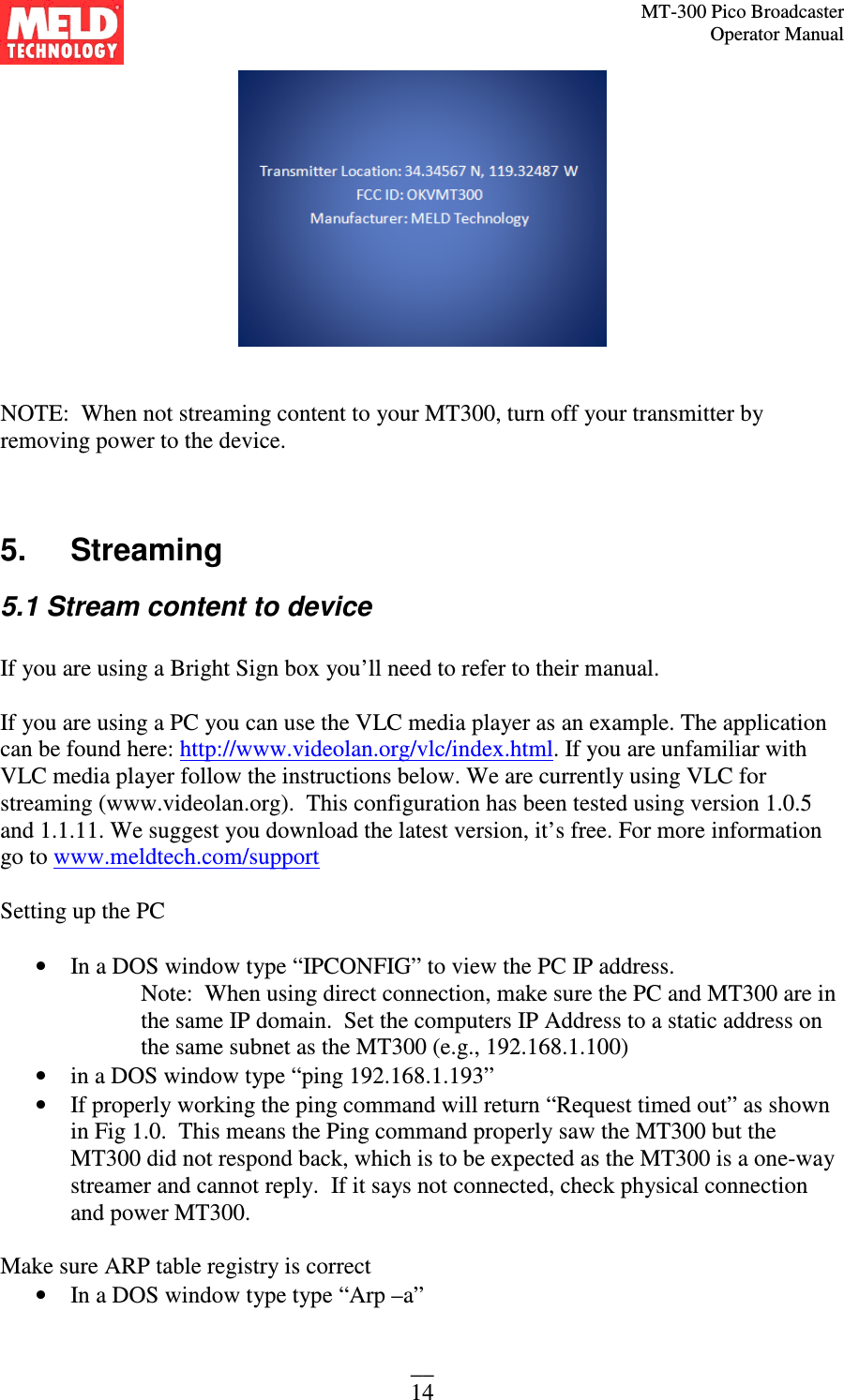 MT-300 Pico Broadcaster                                                                                                                                             Operator Manual __ 14    NOTE:  When not streaming content to your MT300, turn off your transmitter by removing power to the device.     5.   Streaming 5.1 Stream content to device  If you are using a Bright Sign box you’ll need to refer to their manual.  If you are using a PC you can use the VLC media player as an example. The application can be found here: http://www.videolan.org/vlc/index.html. If you are unfamiliar with VLC media player follow the instructions below. We are currently using VLC for streaming (www.videolan.org).  This configuration has been tested using version 1.0.5 and 1.1.11. We suggest you download the latest version, it’s free. For more information go to www.meldtech.com/support  Setting up the PC  • In a DOS window type “IPCONFIG” to view the PC IP address.  Note:  When using direct connection, make sure the PC and MT300 are in the same IP domain.  Set the computers IP Address to a static address on the same subnet as the MT300 (e.g., 192.168.1.100) • in a DOS window type “ping 192.168.1.193” • If properly working the ping command will return “Request timed out” as shown in Fig 1.0.  This means the Ping command properly saw the MT300 but the MT300 did not respond back, which is to be expected as the MT300 is a one-way streamer and cannot reply.  If it says not connected, check physical connection and power MT300.    Make sure ARP table registry is correct • In a DOS window type type “Arp –a” 