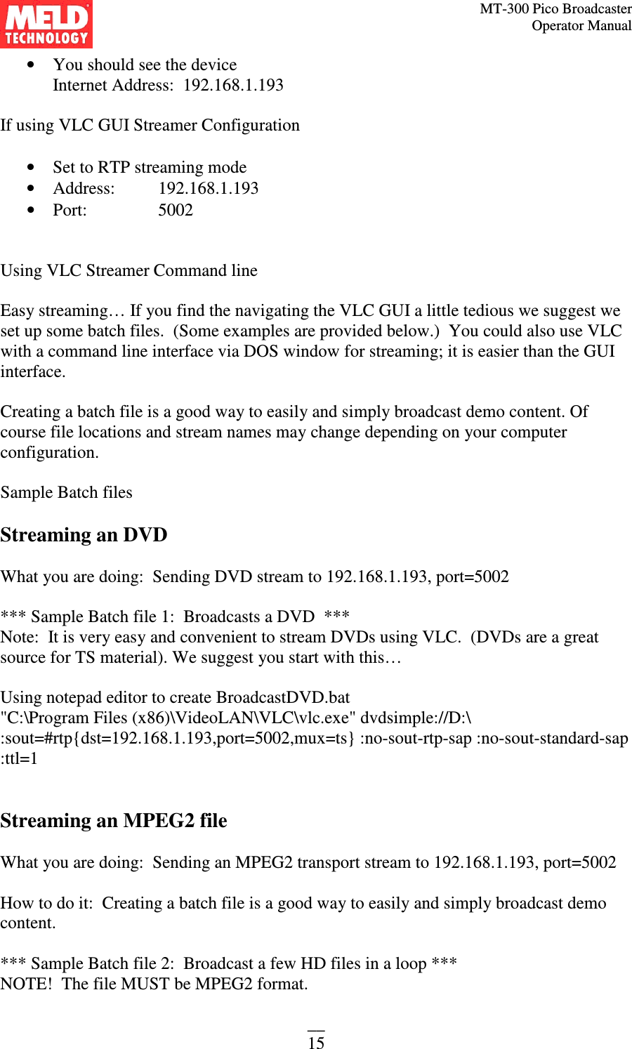 MT-300 Pico Broadcaster                                                                                                                                             Operator Manual __ 15 • You should see the device  Internet Address:  192.168.1.193  If using VLC GUI Streamer Configuration  • Set to RTP streaming mode • Address:   192.168.1.193 • Port:    5002   Using VLC Streamer Command line  Easy streaming… If you find the navigating the VLC GUI a little tedious we suggest we set up some batch files.  (Some examples are provided below.)  You could also use VLC with a command line interface via DOS window for streaming; it is easier than the GUI interface.  Creating a batch file is a good way to easily and simply broadcast demo content. Of course file locations and stream names may change depending on your computer configuration.  Sample Batch files  Streaming an DVD  What you are doing:  Sending DVD stream to 192.168.1.193, port=5002  *** Sample Batch file 1:  Broadcasts a DVD  *** Note:  It is very easy and convenient to stream DVDs using VLC.  (DVDs are a great source for TS material). We suggest you start with this…  Using notepad editor to create BroadcastDVD.bat &quot;C:\Program Files (x86)\VideoLAN\VLC\vlc.exe&quot; dvdsimple://D:\ :sout=#rtp{dst=192.168.1.193,port=5002,mux=ts} :no-sout-rtp-sap :no-sout-standard-sap :ttl=1   Streaming an MPEG2 file  What you are doing:  Sending an MPEG2 transport stream to 192.168.1.193, port=5002  How to do it:  Creating a batch file is a good way to easily and simply broadcast demo content.  *** Sample Batch file 2:  Broadcast a few HD files in a loop ***  NOTE!  The file MUST be MPEG2 format.   