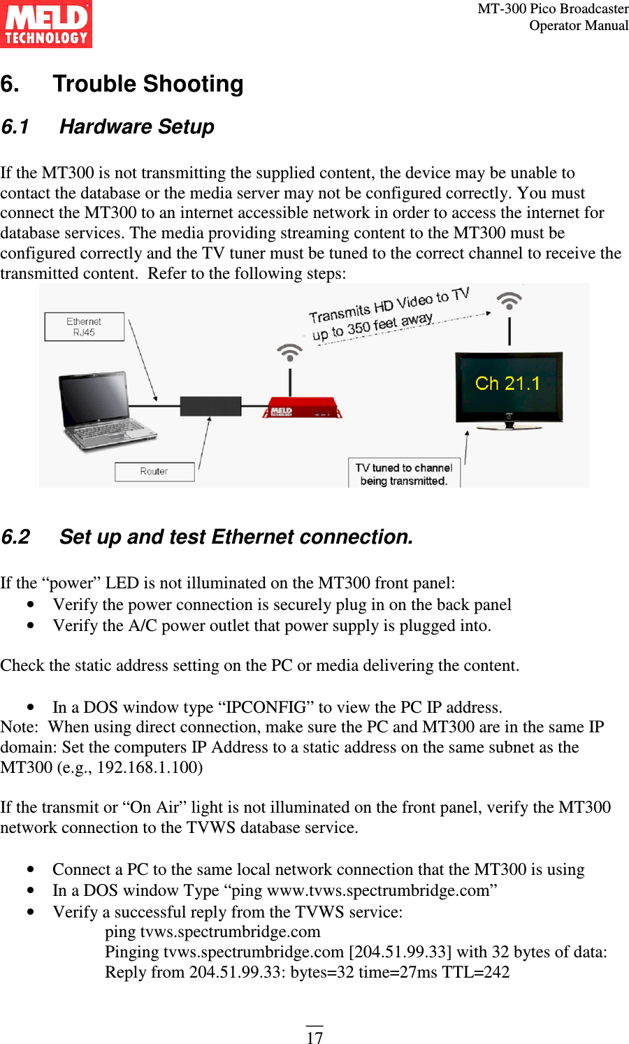 MT-300 Pico Broadcaster                                                                                                                                             Operator Manual __ 17 6.   Trouble Shooting 6.1   Hardware Setup  If the MT300 is not transmitting the supplied content, the device may be unable to contact the database or the media server may not be configured correctly. You must connect the MT300 to an internet accessible network in order to access the internet for database services. The media providing streaming content to the MT300 must be configured correctly and the TV tuner must be tuned to the correct channel to receive the transmitted content.  Refer to the following steps:   6.2   Set up and test Ethernet connection.  If the “power” LED is not illuminated on the MT300 front panel: • Verify the power connection is securely plug in on the back panel • Verify the A/C power outlet that power supply is plugged into.  Check the static address setting on the PC or media delivering the content.   • In a DOS window type “IPCONFIG” to view the PC IP address.  Note:  When using direct connection, make sure the PC and MT300 are in the same IP domain: Set the computers IP Address to a static address on the same subnet as the MT300 (e.g., 192.168.1.100)  If the transmit or “On Air” light is not illuminated on the front panel, verify the MT300 network connection to the TVWS database service.  • Connect a PC to the same local network connection that the MT300 is using • In a DOS window Type “ping www.tvws.spectrumbridge.com” • Verify a successful reply from the TVWS service: ping tvws.spectrumbridge.com Pinging tvws.spectrumbridge.com [204.51.99.33] with 32 bytes of data: Reply from 204.51.99.33: bytes=32 time=27ms TTL=242 