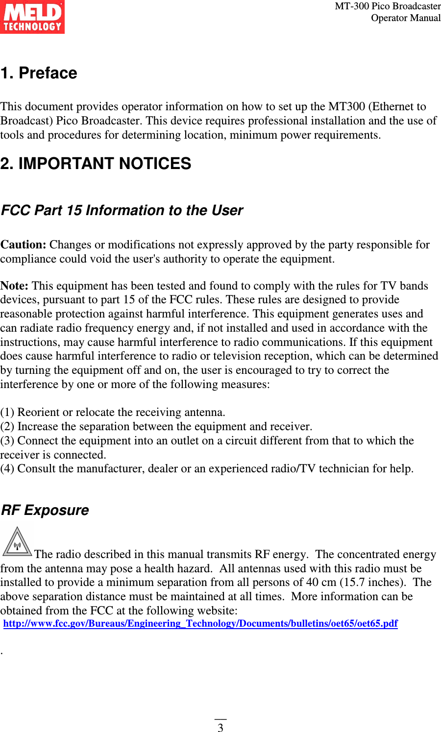 MT-300 Pico Broadcaster                                                                                                                                             Operator Manual __ 3  1. Preface  This document provides operator information on how to set up the MT300 (Ethernet to Broadcast) Pico Broadcaster. This device requires professional installation and the use of tools and procedures for determining location, minimum power requirements. 2. IMPORTANT NOTICES  FCC Part 15 Information to the User  Caution: Changes or modifications not expressly approved by the party responsible for compliance could void the user&apos;s authority to operate the equipment.  Note: This equipment has been tested and found to comply with the rules for TV bands devices, pursuant to part 15 of the FCC rules. These rules are designed to provide reasonable protection against harmful interference. This equipment generates uses and can radiate radio frequency energy and, if not installed and used in accordance with the instructions, may cause harmful interference to radio communications. If this equipment does cause harmful interference to radio or television reception, which can be determined by turning the equipment off and on, the user is encouraged to try to correct the interference by one or more of the following measures:  (1) Reorient or relocate the receiving antenna. (2) Increase the separation between the equipment and receiver. (3) Connect the equipment into an outlet on a circuit different from that to which the receiver is connected. (4) Consult the manufacturer, dealer or an experienced radio/TV technician for help.  RF Exposure          The radio described in this manual transmits RF energy.  The concentrated energy from the antenna may pose a health hazard.  All antennas used with this radio must be installed to provide a minimum separation from all persons of 40 cm (15.7 inches).  The above separation distance must be maintained at all times.  More information can be obtained from the FCC at the following website:  http://www.fcc.gov/Bureaus/Engineering_Technology/Documents/bulletins/oet65/oet65.pdf  . 