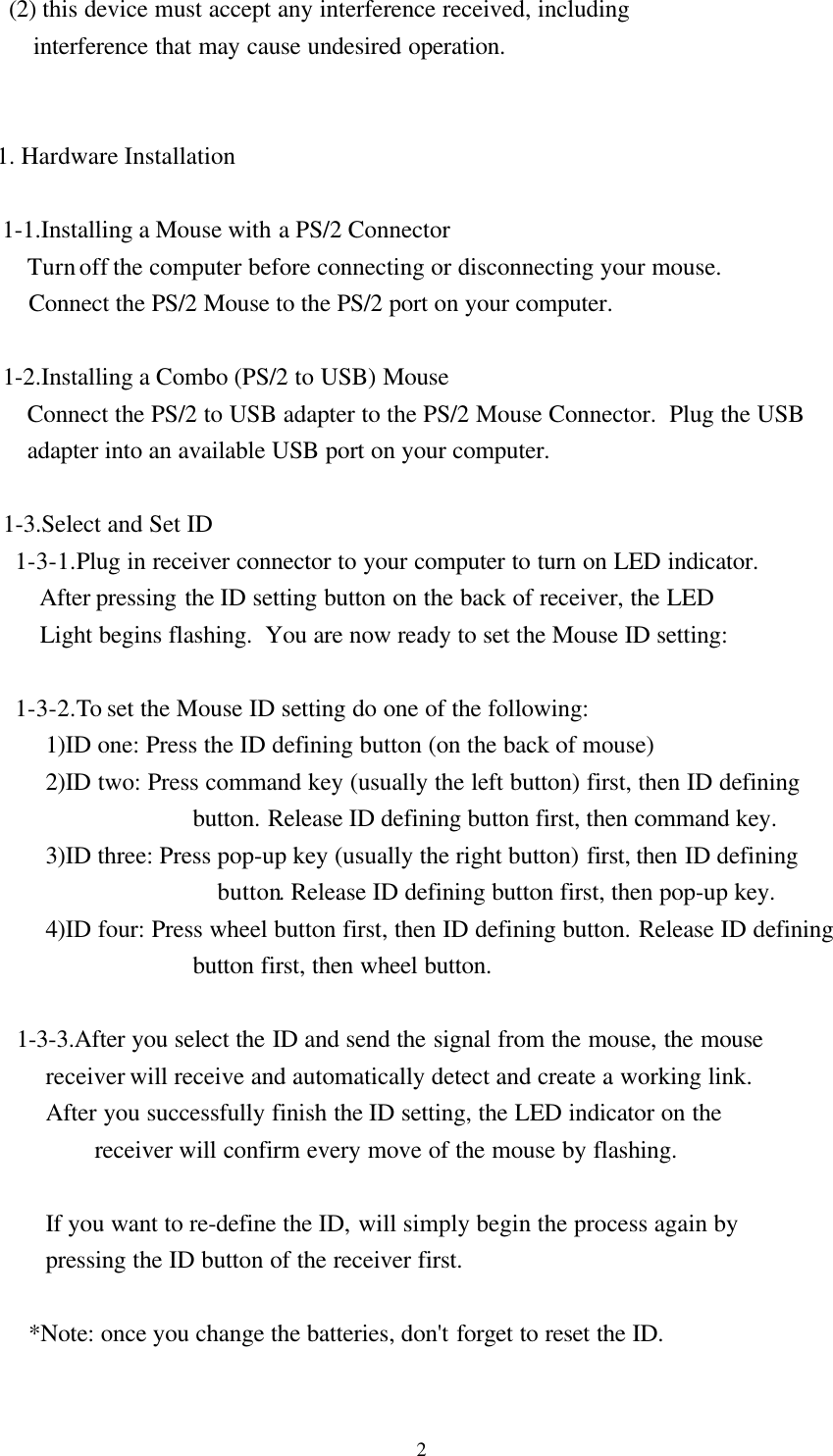 2  (2) this device must accept any interference received, including      interference that may cause undesired operation.1. Hardware Installation 1-1.Installing a Mouse with a PS/2 Connector     Turn off the computer before connecting or disconnecting your mouse.     Connect the PS/2 Mouse to the PS/2 port on your computer. 1-2.Installing a Combo (PS/2 to USB) Mouse     Connect the PS/2 to USB adapter to the PS/2 Mouse Connector.  Plug the USB     adapter into an available USB port on your computer.        1-3.Select and Set ID   1-3-1.Plug in receiver connector to your computer to turn on LED indicator.       After pressing the ID setting button on the back of receiver, the LED       Light begins flashing.  You are now ready to set the Mouse ID setting:   1-3-2.To set the Mouse ID setting do one of the following:        1)ID one: Press the ID defining button (on the back of mouse)        2)ID two: Press command key (usually the left button) first, then ID definingbutton. Release ID defining button first, then command key.        3)ID three: Press pop-up key (usually the right button) first, then ID definingbutton. Release ID defining button first, then pop-up key.        4)ID four: Press wheel button first, then ID defining button. Release ID definingbutton first, then wheel button.   1-3-3.After you select the ID and send the signal from the mouse, the mouse        receiver will receive and automatically detect and create a working link.        After you successfully finish the ID setting, the LED indicator on thereceiver will confirm every move of the mouse by flashing.        If you want to re-define the ID, will simply begin the process again by        pressing the ID button of the receiver first.     *Note: once you change the batteries, don&apos;t forget to reset the ID.