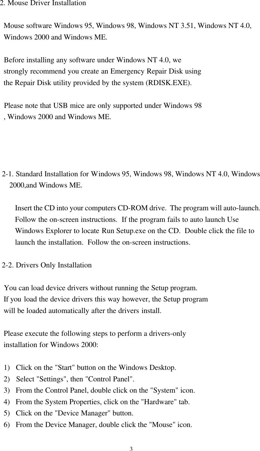 32. Mouse Driver Installation  Mouse software Windows 95, Windows 98, Windows NT 3.51, Windows NT 4.0,  Windows 2000 and Windows ME.     Before installing any software under Windows NT 4.0, we  strongly recommend you create an Emergency Repair Disk using  the Repair Disk utility provided by the system (RDISK.EXE).     Please note that USB mice are only supported under Windows 98  , Windows 2000 and Windows ME.      2-1. Standard Installation for Windows 95, Windows 98, Windows NT 4.0, Windows     2000,and Windows ME.  Insert the CD into your computers CD-ROM drive.  The program will auto-launch.Follow the on-screen instructions.  If the program fails to auto launch UseWindows Explorer to locate Run Setup.exe on the CD.  Double click the file tolaunch the installation.  Follow the on-screen instructions. 2-2. Drivers Only Installation     You can load device drivers without running the Setup program.  If you load the device drivers this way however, the Setup program  will be loaded automatically after the drivers install.     Please execute the following steps to perform a drivers-only  installation for Windows 2000:     1)   Click on the &quot;Start&quot; button on the Windows Desktop.  2)   Select &quot;Settings&quot;, then &quot;Control Panel&quot;.  3)   From the Control Panel, double click on the &quot;System&quot; icon.  4)   From the System Properties, click on the &quot;Hardware&quot; tab.  5)   Click on the &quot;Device Manager&quot; button.  6)   From the Device Manager, double click the &quot;Mouse&quot; icon.
