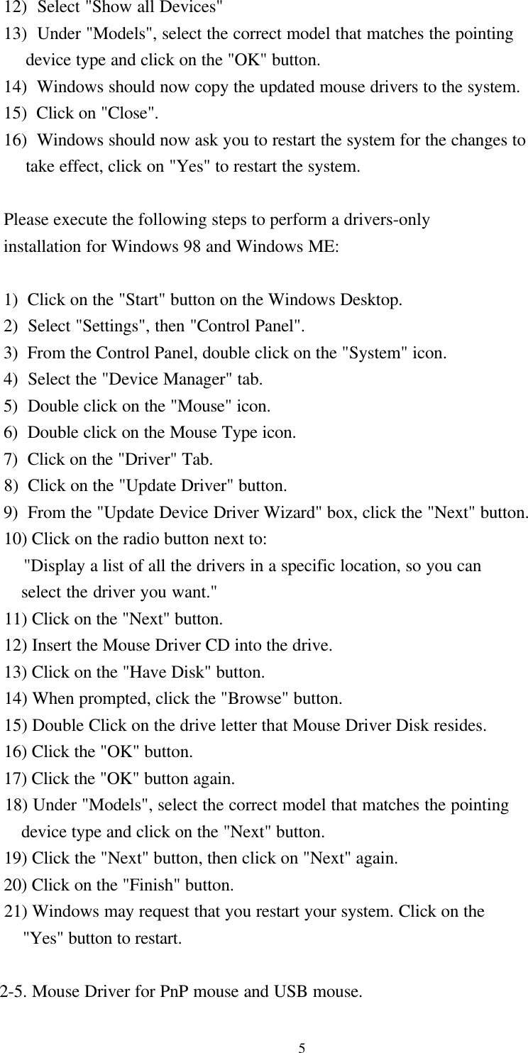 5  12)  Select &quot;Show all Devices&quot;  13)  Under &quot;Models&quot;, select the correct model that matches the pointing       device type and click on the &quot;OK&quot; button.  14)  Windows should now copy the updated mouse drivers to the system.  15)  Click on &quot;Close&quot;.  16)  Windows should now ask you to restart the system for the changes to       take effect, click on &quot;Yes&quot; to restart the system.  Please execute the following steps to perform a drivers-only  installation for Windows 98 and Windows ME:     1)  Click on the &quot;Start&quot; button on the Windows Desktop.  2)  Select &quot;Settings&quot;, then &quot;Control Panel&quot;.  3)  From the Control Panel, double click on the &quot;System&quot; icon.  4)  Select the &quot;Device Manager&quot; tab.  5)  Double click on the &quot;Mouse&quot; icon.  6)  Double click on the Mouse Type icon.  7)  Click on the &quot;Driver&quot; Tab.  8)  Click on the &quot;Update Driver&quot; button.  9)  From the &quot;Update Device Driver Wizard&quot; box, click the &quot;Next&quot; button.  10) Click on the radio button next to:      &quot;Display a list of all the drivers in a specific location, so you can      select the driver you want.&quot;  11) Click on the &quot;Next&quot; button.  12) Insert the Mouse Driver CD into the drive.  13) Click on the &quot;Have Disk&quot; button.  14) When prompted, click the &quot;Browse&quot; button.  15) Double Click on the drive letter that Mouse Driver Disk resides.  16) Click the &quot;OK&quot; button.  17) Click the &quot;OK&quot; button again.  18) Under &quot;Models&quot;, select the correct model that matches the pointing      device type and click on the &quot;Next&quot; button.  19) Click the &quot;Next&quot; button, then click on &quot;Next&quot; again.  20) Click on the &quot;Finish&quot; button.  21) Windows may request that you restart your system. Click on the      &quot;Yes&quot; button to restart. 2-5. Mouse Driver for PnP mouse and USB mouse.