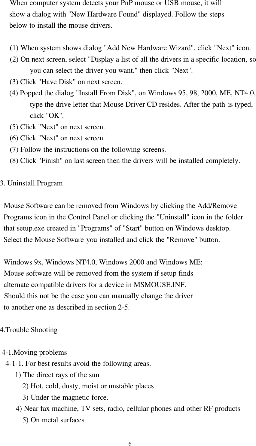 6     When computer system detects your PnP mouse or USB mouse, it will     show a dialog with &quot;New Hardware Found&quot; displayed. Follow the steps     below to install the mouse drivers.     (1) When system shows dialog &quot;Add New Hardware Wizard&quot;, click &quot;Next&quot; icon.     (2) On next screen, select &quot;Display a list of all the drivers in a specific location, soyou can select the driver you want.&quot; then click &quot;Next&quot;.     (3) Click &quot;Have Disk&quot; on next screen.     (4) Popped the dialog &quot;Install From Disk&quot;, on Windows 95, 98, 2000, ME, NT4.0,type the drive letter that Mouse Driver CD resides. After the path is typed,click &quot;OK&quot;.     (5) Click &quot;Next&quot; on next screen.     (6) Click &quot;Next&quot; on next screen.     (7) Follow the instructions on the following screens.     (8) Click &quot;Finish&quot; on last screen then the drivers will be installed completely.3. Uninstall Program     Mouse Software can be removed from Windows by clicking the Add/Remove  Programs icon in the Control Panel or clicking the &quot;Uninstall&quot; icon in the folder  that setup.exe created in &quot;Programs&quot; of &quot;Start&quot; button on Windows desktop.  Select the Mouse Software you installed and click the &quot;Remove&quot; button.     Windows 9x, Windows NT4.0, Windows 2000 and Windows ME:  Mouse software will be removed from the system if setup finds  alternate compatible drivers for a device in MSMOUSE.INF.  Should this not be the case you can manually change the driver  to another one as described in section 2-5.4.Trouble Shooting 4-1.Moving problems   4-1-1. For best results avoid the following areas.        1) The direct rays of the sun    2) Hot, cold, dusty, moist or unstable places    3) Under the magnetic force.        4) Near fax machine, TV sets, radio, cellular phones and other RF products    5) On metal surfaces