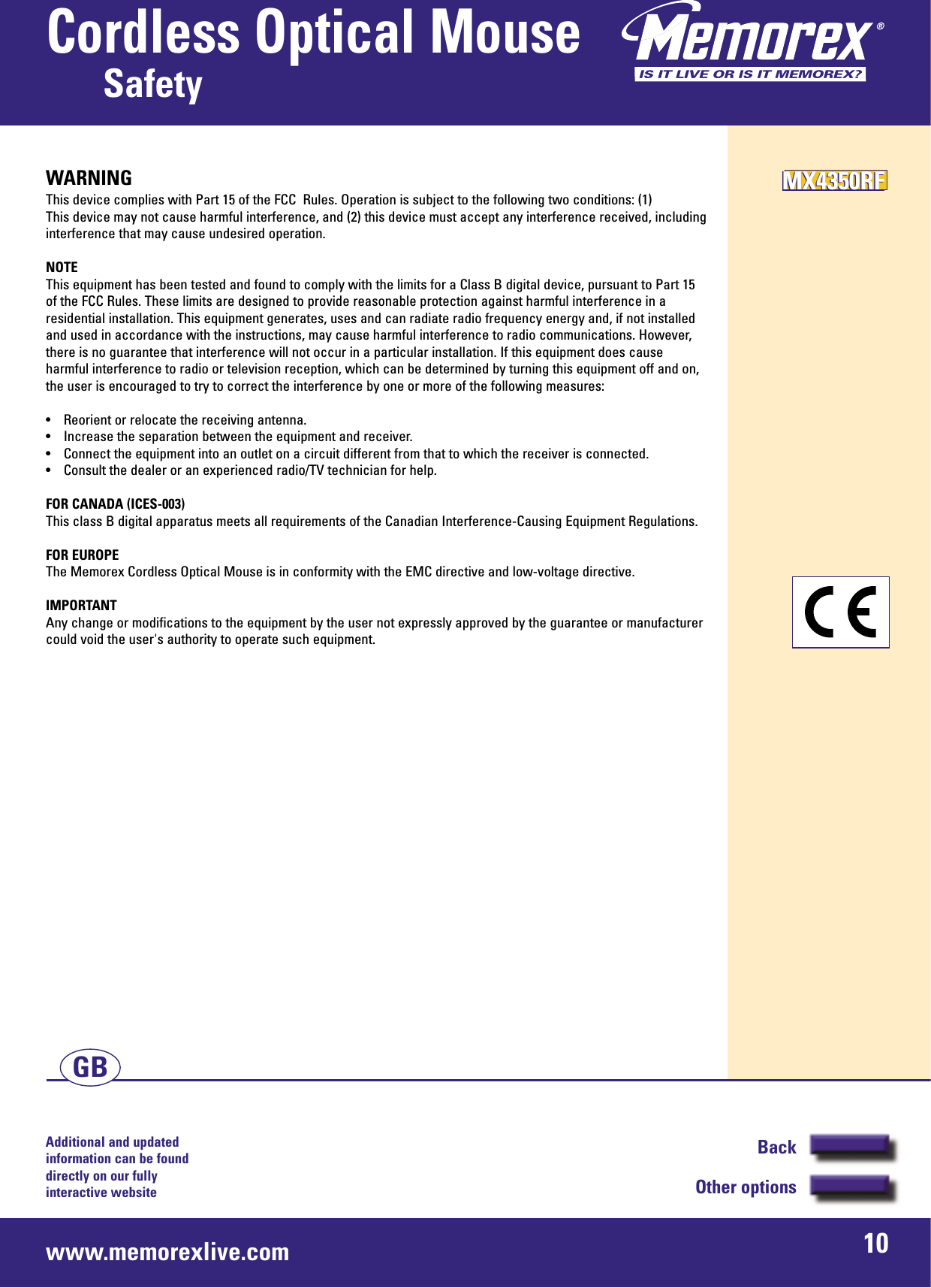 Additional and updated information can be found directly on our fullyinteractive websitewww.memorexlive.com 10Cordless Optical MouseSafetyBackOther optionsGBWARNINGThis device complies with Part 15 of the FCC  Rules. Operation is subject to the following two conditions: (1)This device may not cause harmful interference, and (2) this device must accept any interference received, includinginterference that may cause undesired operation.NOTEThis equipment has been tested and found to comply with the limits for a Class B digital device, pursuant to Part 15of the FCC Rules. These limits are designed to provide reasonable protection against harmful interference in aresidential installation. This equipment generates, uses and can radiate radio frequency energy and, if not installedand used in accordance with the instructions, may cause harmful interference to radio communications. However,there is no guarantee that interference will not occur in a particular installation. If this equipment does causeharmful interference to radio or television reception, which can be determined by turning this equipment off and on,the user is encouraged to try to correct the interference by one or more of the following measures:• Reorient or relocate the receiving antenna.• Increase the separation between the equipment and receiver.• Connect the equipment into an outlet on a circuit different from that to which the receiver is connected.• Consult the dealer or an experienced radio/TV technician for help.FOR CANADA (ICES-003)This class B digital apparatus meets all requirements of the Canadian Interference-Causing Equipment Regulations.FOR EUROPEThe Memorex Cordless Optical Mouse is in conformity with the EMC directive and low-voltage directive.IMPORTANTAny change or modifications to the equipment by the user not expressly approved by the guarantee or manufacturercould void the user&apos;s authority to operate such equipment.MX4350RFMX4350RFMX4350RF