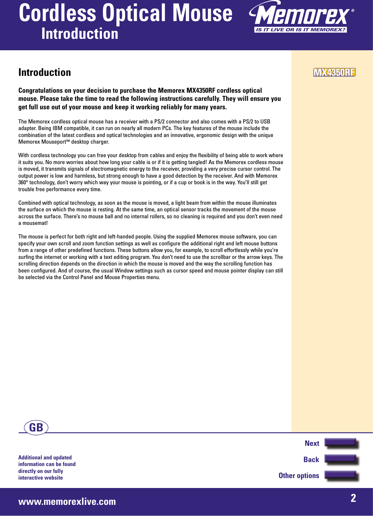 Additional and updated information can be found directly on our fullyinteractive websitewww.memorexlive.com 2Cordless Optical MouseIntroductionNextBackOther optionsGBIntroductionCongratulations on your decision to purchase the Memorex MX4350RF cordless opticalmouse. Please take the time to read the following instructions carefully. They will ensure youget full use out of your mouse and keep it working reliably for many years.The Memorex cordless optical mouse has a receiver with a PS/2 connector and also comes with a PS/2 to USBadapter. Being IBM compatible, it can run on nearly all modern PCs. The key features of the mouse include thecombination of the latest cordless and optical technologies and an innovative, ergonomic design with the uniqueMemorex MouseportTM desktop charger.With cordless technology you can free your desktop from cables and enjoy the flexibility of being able to work whereit suits you. No more worries about how long your cable is or if it is getting tangled! As the Memorex cordless mouseis moved, it transmits signals of electromagnetic energy to the receiver, providing a very precise cursor control. Theoutput power is low and harmless, but strong enough to have a good detection by the receiver. And with Memorex360° technology, don’t worry which way your mouse is pointing, or if a cup or book is in the way. You’ll still gettrouble free performance every time.Combined with optical technology, as soon as the mouse is moved, a light beam from within the mouse illuminatesthe surface on which the mouse is resting. At the same time, an optical sensor tracks the movement of the mouseacross the surface. There’s no mouse ball and no internal rollers, so no cleaning is required and you don’t even needa mousemat!The mouse is perfect for both right and left-handed people. Using the supplied Memorex mouse software, you canspecify your own scroll and zoom function settings as well as configure the additional right and left mouse buttonsfrom a range of other predefined functions. These buttons allow you, for example, to scroll effortlessly while you’resurfing the internet or working with a text editing program. You don’t need to use the scrollbar or the arrow keys. Thescrolling direction depends on the direction in which the mouse is moved and the way the scrolling function hasbeen configured. And of course, the usual Window settings such as cursor speed and mouse pointer display can stillbe selected via the Control Panel and Mouse Properties menu.MX4350RFMX4350RFMX4350RF