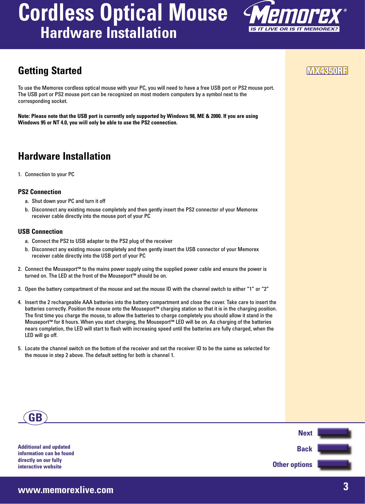 Additional and updated information can be found directly on our fullyinteractive websitewww.memorexlive.com 3Cordless Optical MouseHardware InstallationNextBackOther optionsGBGetting StartedTo use the Memorex cordless optical mouse with your PC, you will need to have a free USB port or PS2 mouse port.The USB port or PS2 mouse port can be recognized on most modern computers by a symbol next to thecorresponding socket.Note: Please note that the USB port is currently only supported by Windows 98, ME &amp; 2000. If you are usingWindows 95 or NT 4.0, you will only be able to use the PS2 connection.Hardware Installation1.  Connection to your PCPS2 Connectiona.  Shut down your PC and turn it offb.  Disconnect any existing mouse completely and then gently insert the PS2 connector of your Memorex receiver cable directly into the mouse port of your PCUSB Connectiona.  Connect the PS2 to USB adapter to the PS2 plug of the receiverb.  Disconnect any existing mouse completely and then gently insert the USB connector of your Memorexreceiver cable directly into the USB port of your PC2. Connect the MouseportTM to the mains power supply using the supplied power cable and ensure the power isturned on. The LED at the front of the MouseportTM should be on.3. Open the battery compartment of the mouse and set the mouse ID with the channel switch to either “1” or “2” 4. Insert the 2 rechargeable AAA batteries into the battery compartment and close the cover. Take care to insert thebatteries correctly. Position the mouse onto the MouseportTM charging station so that it is in the charging position.The first time you charge the mouse, to allow the batteries to charge completely you should allow it stand in theMouseportTM for 8 hours. When you start charging, the MouseportTM LED will be on. As charging of the batteriesnears completion, the LED will start to flash with increasing speed until the batteries are fully charged, when theLED will go off.5. Locate the channel switch on the bottom of the receiver and set the receiver ID to be the same as selected forthe mouse in step 2 above. The default setting for both is channel 1.MX4350RFMX4350RFMX4350RF
