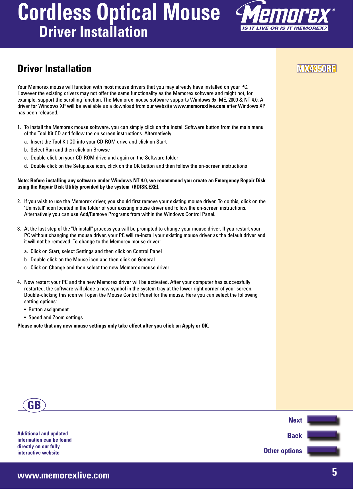 Additional and updated information can be found directly on our fullyinteractive websitewww.memorexlive.com 5Cordless Optical MouseDriver InstallationNextBackOther optionsGBDriver InstallationYour Memorex mouse will function with most mouse drivers that you may already have installed on your PC.However the existing drivers may not offer the same functionality as the Memorex software and might not, forexample, support the scrolling function. The Memorex mouse software supports Windows 9x, ME, 2000 &amp; NT 4.0. Adriver for Windows XP will be available as a download from our website www.memorexlive.com after Windows XPhas been released.1. To install the Memorex mouse software, you can simply click on the Install Software button from the main menuof the Tool Kit CD and follow the on screen instructions. Alternatively:a.  Insert the Tool Kit CD into your CD-ROM drive and click on Startb.  Select Run and then click on Browsec.  Double click on your CD-ROM drive and again on the Software folderd.  Double click on the Setup.exe icon, click on the OK button and then follow the on-screen instructionsNote: Before installing any software under Windows NT 4.0, we recommend you create an Emergency Repair Diskusing the Repair Disk Utility provided by the system  (RDISK.EXE).2.  If you wish to use the Memorex driver, you should first remove your existing mouse driver. To do this, click on the&quot;Uninstall&quot; icon located in the folder of your existing mouse driver and follow the on-screen instructions.Alternatively you can use Add/Remove Programs from within the Windows Control Panel.3.  At the last step of the &quot;Uninstall&quot; process you will be prompted to change your mouse driver. If you restart your PC without changing the mouse driver, your PC will re-install your existing mouse driver as the default driver andit will not be removed. To change to the Memorex mouse driver:a.  Click on Start, select Settings and then click on Control Panelb.  Double click on the Mouse icon and then click on Generalc.  Click on Change and then select the new Memorex mouse driver4.  Now restart your PC and the new Memorex driver will be activated. After your computer has successfullyrestarted, the software will place a new symbol in the system tray at the lower right corner of your screen.Double-clicking this icon will open the Mouse Control Panel for the mouse. Here you can select the followingsetting options:•  Button assignment•  Speed and Zoom settingsPlease note that any new mouse settings only take effect after you click on Apply or OK.MX4350RFMX4350RFMX4350RF