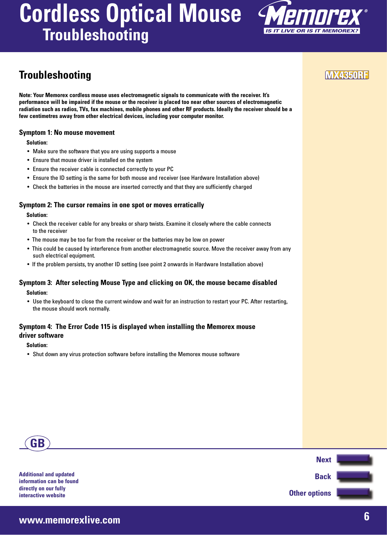 Additional and updated information can be found directly on our fullyinteractive websitewww.memorexlive.com 6Cordless Optical MouseTroubleshootingNextBackOther optionsGBTroubleshootingNote: Your Memorex cordless mouse uses electromagnetic signals to communicate with the receiver. It’sperformance will be impaired if the mouse or the receiver is placed too near other sources of electromagneticradiation such as radios, TVs, fax machines, mobile phones and other RF products. Ideally the receiver should be afew centimetres away from other electrical devices, including your computer monitor.Symptom 1: No mouse movementSolution:• Make sure the software that you are using supports a mouse• Ensure that mouse driver is installed on the system• Ensure the receiver cable is connected correctly to your PC• Ensure the ID setting is the same for both mouse and receiver (see Hardware Installation above)• Check the batteries in the mouse are inserted correctly and that they are sufficiently chargedSymptom 2: The cursor remains in one spot or moves erraticallySolution:• Check the receiver cable for any breaks or sharp twists. Examine it closely where the cable connects to the receiver•  The mouse may be too far from the receiver or the batteries may be low on power•  This could be caused by interference from another electromagnetic source. Move the receiver away from anysuch electrical equipment.•  If the problem persists, try another ID setting (see point 2 onwards in Hardware Installation above)Symptom 3:  After selecting Mouse Type and clicking on OK, the mouse became disabledSolution:• Use the keyboard to close the current window and wait for an instruction to restart your PC. After restarting,the mouse should work normally.Symptom 4:  The Error Code 115 is displayed when installing the Memorex mouse driver softwareSolution:• Shut down any virus protection software before installing the Memorex mouse softwareMX4350RFMX4350RFMX4350RF