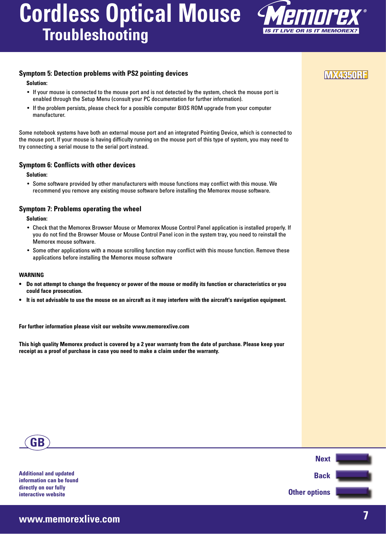 Additional and updated information can be found directly on our fullyinteractive websitewww.memorexlive.com 7Cordless Optical MouseTroubleshootingNextBackOther optionsGBSymptom 5: Detection problems with PS2 pointing devicesSolution:• If your mouse is connected to the mouse port and is not detected by the system, check the mouse port isenabled through the Setup Menu (consult your PC documentation for further information).• If the problem persists, please check for a possible computer BIOS ROM upgrade from your computermanufacturer.Some notebook systems have both an external mouse port and an integrated Pointing Device, which is connected tothe mouse port. If your mouse is having difficulty running on the mouse port of this type of system, you may need totry connecting a serial mouse to the serial port instead.Symptom 6: Conflicts with other devicesSolution:• Some software provided by other manufacturers with mouse functions may conflict with this mouse. Werecommend you remove any existing mouse software before installing the Memorex mouse software.Symptom 7: Problems operating the wheelSolution:• Check that the Memorex Browser Mouse or Memorex Mouse Control Panel application is installed properly. Ifyou do not find the Browser Mouse or Mouse Control Panel icon in the system tray, you need to reinstall theMemorex mouse software.• Some other applications with a mouse scrolling function may conflict with this mouse function. Remove theseapplications before installing the Memorex mouse softwareWARNING• Do not attempt to change the frequency or power of the mouse or modify its function or characteristics or youcould face prosecution.• It is not advisable to use the mouse on an aircraft as it may interfere with the aircraft&apos;s navigation equipment.For further information please visit our website www.memorexlive.comThis high quality Memorex product is covered by a 2 year warranty from the date of purchase. Please keep yourreceipt as a proof of purchase in case you need to make a claim under the warranty.MX4350RFMX4350RFMX4350RF