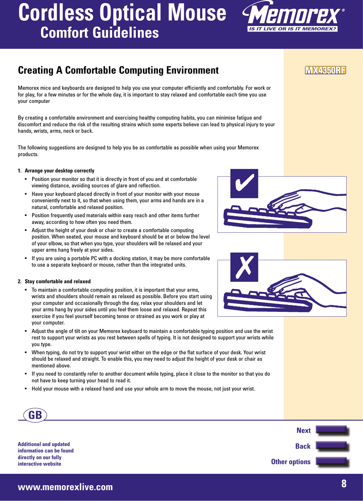Additional and updated information can be found directly on our fullyinteractive websitewww.memorexlive.com 8Cordless Optical MouseComfort GuidelinesNextBackOther optionsGBCreating A Comfortable Computing EnvironmentMemorex mice and keyboards are designed to help you use your computer efficiently and comfortably. For work orfor play, for a few minutes or for the whole day, it is important to stay relaxed and comfortable each time you useyour computerBy creating a comfortable environment and exercising healthy computing habits, you can minimise fatigue anddiscomfort and reduce the risk of the resulting strains which some experts believe can lead to physical injury to yourhands, wrists, arms, neck or back.The following suggestions are designed to help you be as comfortable as possible when using your Memorexproducts.1.  Arrange your desktop correctly• Position your monitor so that it is directly in front of you and at comfortableviewing distance, avoiding sources of glare and reflection.• Have your keyboard placed directly in front of your monitor with your mouseconveniently next to it, so that when using them, your arms and hands are in anatural, comfortable and relaxed position.• Position frequently used materials within easy reach and other items furtheraway, according to how often you need them.• Adjust the height of your desk or chair to create a comfortable computingposition. When seated, your mouse and keyboard should be at or below the levelof your elbow, so that when you type, your shoulders will be relaxed and yourupper arms hang freely at your sides.• If you are using a portable PC with a docking station, it may be more comfortableto use a separate keyboard or mouse, rather than the integrated units.2.  Stay comfortable and relaxed• To maintain a comfortable computing position, it is important that your arms,wrists and shoulders should remain as relaxed as possible. Before you start usingyour computer and occasionally through the day, relax your shoulders and letyour arms hang by your sides until you feel them loose and relaxed. Repeat thisexercise if you feel yourself becoming tense or strained as you work or play atyour computer.• Adjust the angle of tilt on your Memorex keyboard to maintain a comfortable typing position and use the wristrest to support your wrists as you rest between spells of typing. It is not designed to support your wrists whileyou type.• When typing, do not try to support your wrist either on the edge or the flat surface of your desk. Your wristshould be relaxed and straight. To enable this, you may need to adjust the height of your desk or chair asmentioned above.• If you need to constantly refer to another document while typing, place it close to the monitor so that you donot have to keep turning your head to read it.• Hold your mouse with a relaxed hand and use your whole arm to move the mouse, not just your wrist.MX4350RFMX4350RFMX4350RF