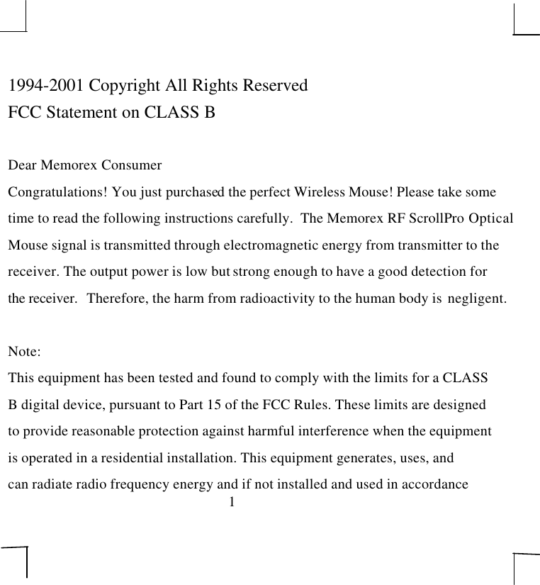 11994-2001 Copyright All Rights ReservedFCC Statement on CLASS BDear Memorex ConsumerCongratulations! You just purchased the perfect Wireless Mouse! Please take sometime to read the following instructions carefully.  The Memorex RF ScrollPro OpticalMouse signal is transmitted through electromagnetic energy from transmitter to thereceiver. The output power is low but strong enough to have a good detection forthe receiver.   Therefore, the harm from radioactivity to the human body is  negligent.Note:This equipment has been tested and found to comply with the limits for a CLASSB digital device, pursuant to Part 15 of the FCC Rules. These limits are designedto provide reasonable protection against harmful interference when the equipmentis operated in a residential installation. This equipment generates, uses, andcan radiate radio frequency energy and if not installed and used in accordance