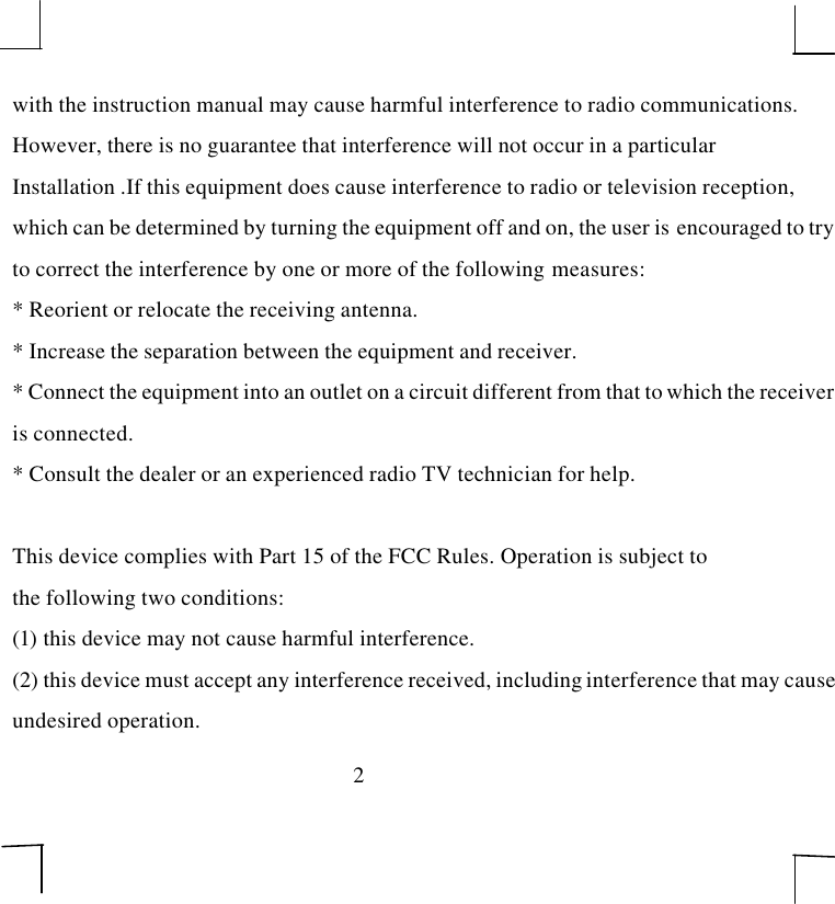 2with the instruction manual may cause harmful interference to radio communications.However, there is no guarantee that interference will not occur in a particularInstallation .If this equipment does cause interference to radio or television reception,which can be determined by turning the equipment off and on, the user is  encouraged to tryto correct the interference by one or more of the following measures:* Reorient or relocate the receiving antenna.* Increase the separation between the equipment and receiver.* Connect the equipment into an outlet on a circuit different from that to which the receiveris connected.* Consult the dealer or an experienced radio TV technician for help.This device complies with Part 15 of the FCC Rules. Operation is subject tothe following two conditions:(1) this device may not cause harmful interference.(2) this device must accept any interference received, including interference that may causeundesired operation.