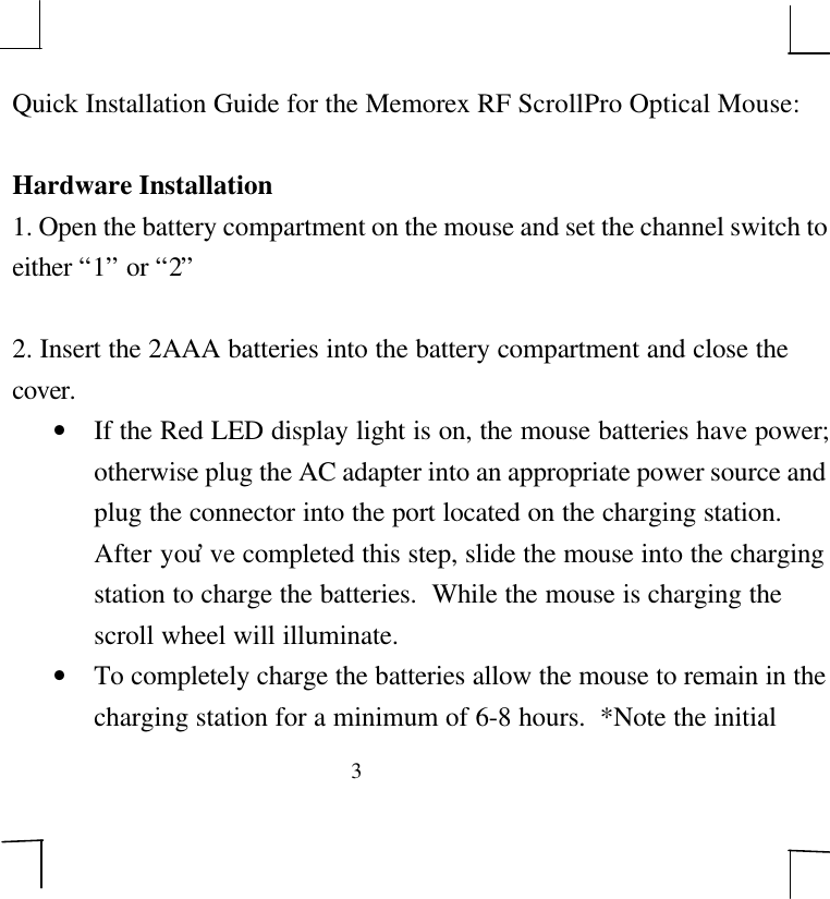 3Quick Installation Guide for the Memorex RF ScrollPro Optical Mouse:Hardware Installation1. Open the battery compartment on the mouse and set the channel switch toeither “1” or “2”2. Insert the 2AAA batteries into the battery compartment and close thecover.• If the Red LED display light is on, the mouse batteries have power;otherwise plug the AC adapter into an appropriate power source andplug the connector into the port located on the charging station.After you’ve completed this step, slide the mouse into the chargingstation to charge the batteries.  While the mouse is charging thescroll wheel will illuminate.• To completely charge the batteries allow the mouse to remain in thecharging station for a minimum of 6-8 hours.  *Note the initial