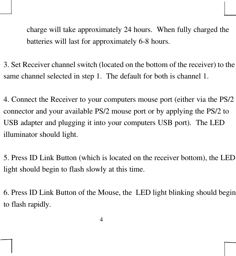 4charge will take approximately 24 hours.  When fully charged thebatteries will last for approximately 6-8 hours.3. Set Receiver channel switch (located on the bottom of the receiver) to thesame channel selected in step 1.  The default for both is channel 1.4. Connect the Receiver to your computers mouse port (either via the PS/2connector and your available PS/2 mouse port or by applying the PS/2 toUSB adapter and plugging it into your computers USB port).  The LEDilluminator should light.5. Press ID Link Button (which is located on the receiver bottom), the LEDlight should begin to flash slowly at this time.6. Press ID Link Button of the Mouse, the  LED light blinking should beginto flash rapidly.