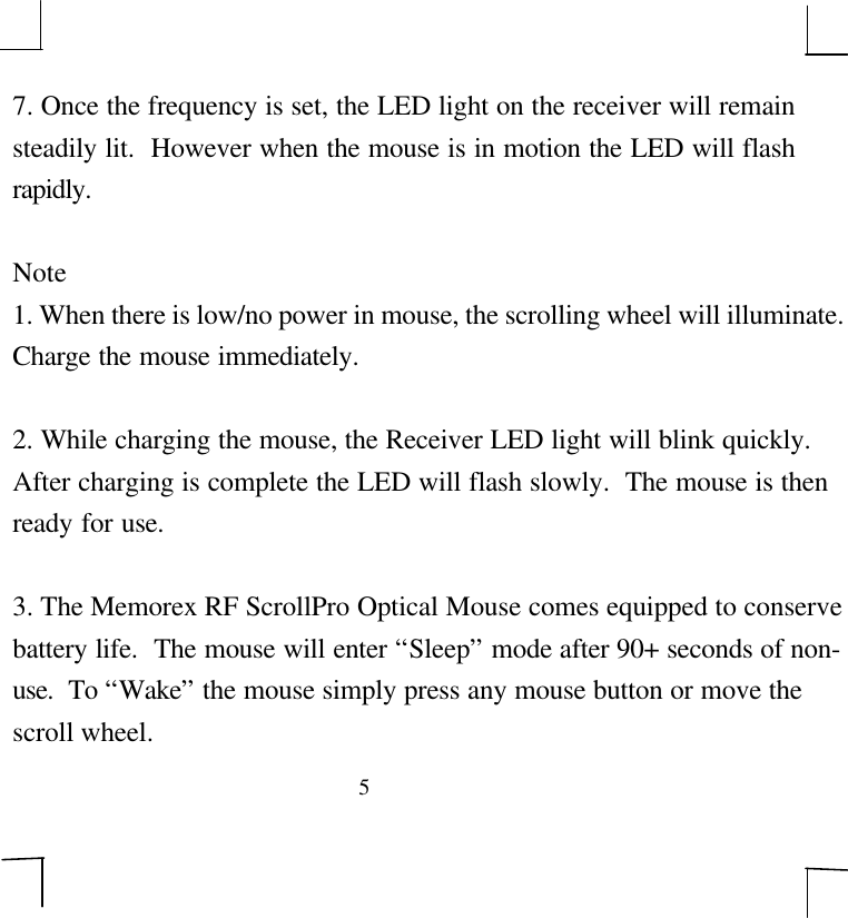 57. Once the frequency is set, the LED light on the receiver will remainsteadily lit.  However when the mouse is in motion the LED will flashrapidly.Note1. When there is low/no power in mouse, the scrolling wheel will illuminate.Charge the mouse immediately.2. While charging the mouse, the Receiver LED light will blink quickly.After charging is complete the LED will flash slowly.  The mouse is thenready for use.3. The Memorex RF ScrollPro Optical Mouse comes equipped to conservebattery life.  The mouse will enter “Sleep” mode after 90+ seconds of non-use.  To “Wake” the mouse simply press any mouse button or move thescroll wheel.