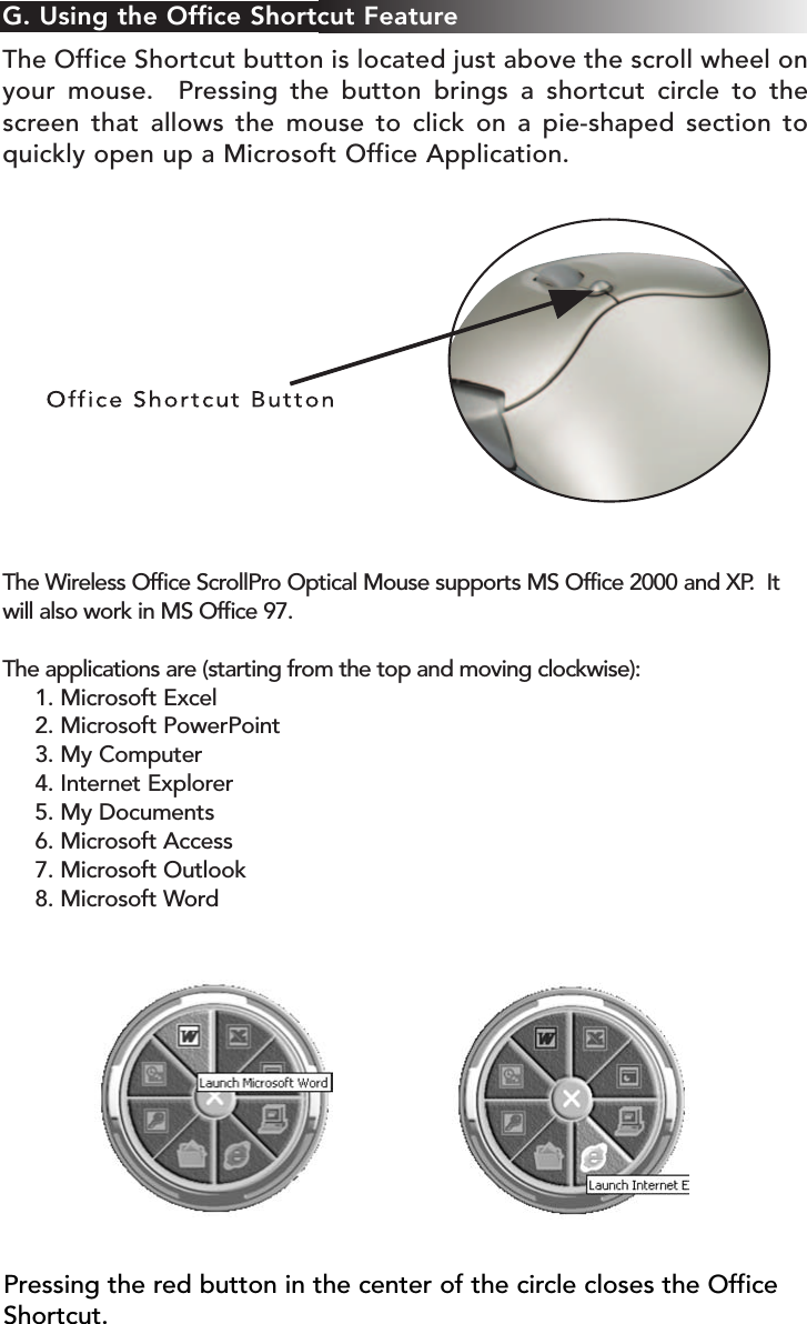 G. Using the Office Shortcut FeatureThe Office Shortcut button is located just above the scroll wheel onyour mouse.  Pressing the button brings a shortcut circle to thescreen that allows the mouse to click on a pie-shaped section toquickly open up a Microsoft Office Application.  The Wireless Office ScrollPro Optical Mouse supports MS Office 2000 and XP.  Itwill also work in MS Office 97.The applications are (starting from the top and moving clockwise):1. Microsoft Excel2. Microsoft PowerPoint3. My Computer4. Internet Explorer 5. My Documents6. Microsoft Access7. Microsoft Outlook 8. Microsoft WordPressing the red button in the center of the circle closes the OfficeShortcut.