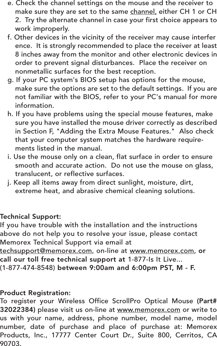 e. Check the channel settings on the mouse and the receiver to make sure they are set to the same channel, either CH 1 or CH2.  Try the alternate channel in case your first choice appears towork improperly.f. Other devices in the vicinity of the receiver may cause interference.  It is strongly recommended to place the receiver at least8 inches away from the monitor and other electronic devices inorder to prevent signal disturbances.  Place the receiver on nonmetallic surfaces for the best reception.g. If your PC system&apos;s BIOS setup has options for the mouse, make sure the options are set to the default settings.  If you arenot familiar with the BIOS, refer to your PC&apos;s manual for moreinformation.h. If you have problems using the special mouse features, make sure you have installed the mouse driver correctly as describedin Section F, &quot;Adding the Extra Mouse Features.&quot;  Also check that your computer system matches the hardware require-ments listed in the manual.i. Use the mouse only on a clean, flat surface in order to ensure smooth and accurate action.  Do not use the mouse on glass, translucent, or reflective surfaces.j. Keep all items away from direct sunlight, moisture, dirt, extreme heat, and abrasive chemical cleaning solutions.Technical Support:If you have trouble with the installation and the instructionsabove do not help you to resolve your issue, please contactMemorex Technical Support via email attechsupport@memorex.com, on-line at www.memorex.com, orcall our toll free technical support at 1-877-Is It Live... (1-877-474-8548) between 9:00am and 6:00pm PST, M - F.Product Registration:To register your Wireless Office ScrollPro Optical Mouse (Part#32022384) please visit us on-line at www.memorex.com or write tous with your name, address, phone number, model name, modelnumber, date of purchase and place of purchase at: MemorexProducts, Inc., 17777 Center Court Dr., Suite 800, Cerritos, CA90703. 