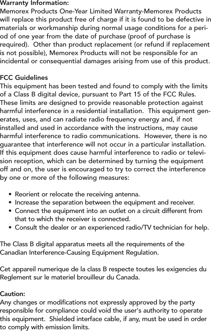 Warranty Information:Memorex Products One-Year Limited Warranty-Memorex Productswill replace this product free of charge if it is found to be defective inmaterials or workmanship during normal usage conditions for a peri-od of one year from the date of purchase (proof of purchase isrequired).  Other than product replacement (or refund if replacementis not possible), Memorex Products will not be responsible for anincidental or consequential damages arising from use of this product.FCC GuidelinesThis equipment has been tested and found to comply with the limitsof a Class B digital device, pursuant to Part 15 of the FCC Rules.These limits are designed to provide reasonable protection againstharmful interference in a residential installation.  This equipment gen-erates, uses, and can radiate radio frequency energy and, if notinstalled and used in accordance with the instructions, may causeharmful interference to radio communications.  However, there is noguarantee that interference will not occur in a particular installation.If this equipment does cause harmful interference to radio or televi-sion reception, which can be determined by turning the equipmentoff and on, the user is encouraged to try to correct the interferenceby one or more of the following measures:•Reorient or relocate the receiving antenna.•Increase the separation between the equipment and receiver.•Connect the equipment into an outlet on a circuit different from that to which the receiver is connected.•Consult the dealer or an experienced radio/TV technician for help.The Class B digital apparatus meets all the requirements of theCanadian Interference-Causing Equipment Regulation.Cet appareil numerique de la class B respecte toutes les exigencies duReglement sur le materiel brouilleur du Canada.Caution:Any changes or modifications not expressly approved by the partyresponsible for compliance could void the user&apos;s authority to operatethis equipment.  Shielded interface cable, if any, must be used in orderto comply with emission limits.