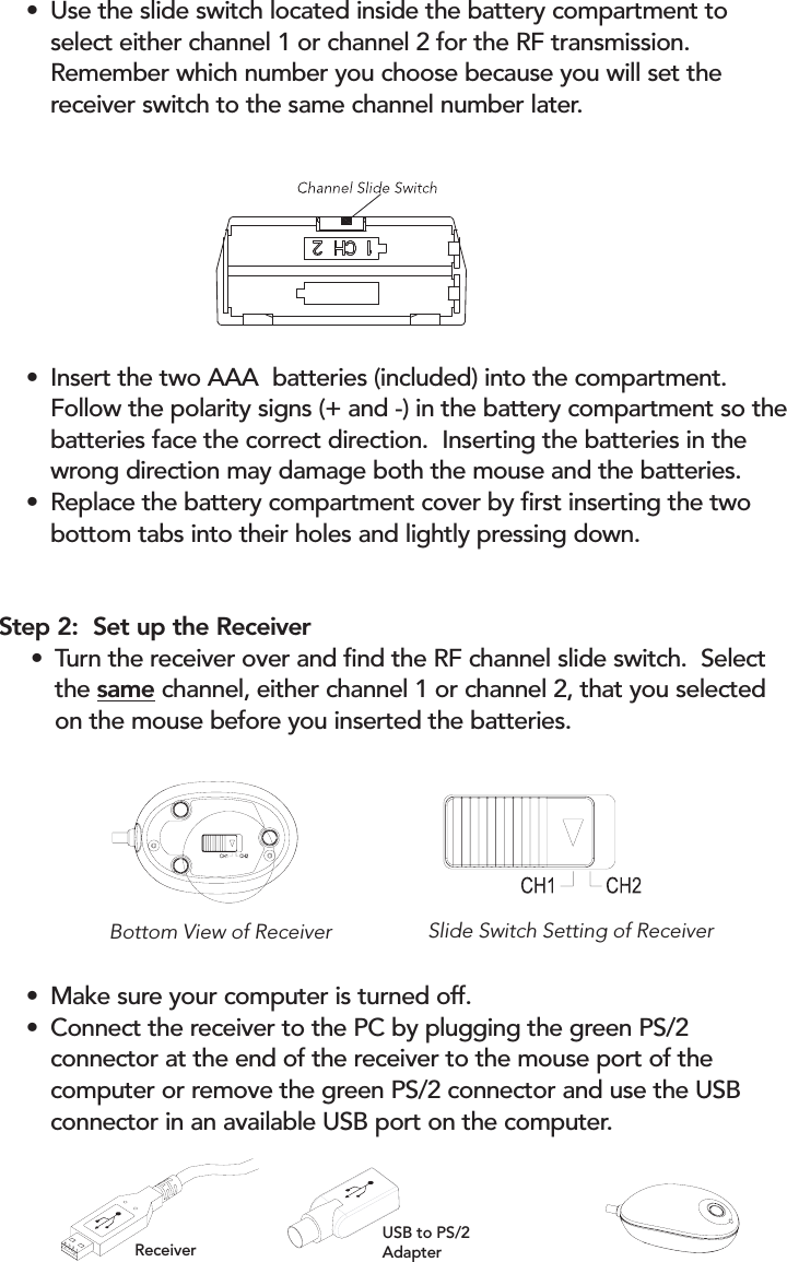 • Use the slide switch located inside the battery compartment to select either channel 1 or channel 2 for the RF transmission.  Remember which number you choose because you will set the receiver switch to the same channel number later.• Insert the two AAA  batteries (included) into the compartment. Follow the polarity signs (+ and -) in the battery compartment so thebatteries face the correct direction.  Inserting the batteries in the wrong direction may damage both the mouse and the batteries.   • Replace the battery compartment cover by first inserting the two bottom tabs into their holes and lightly pressing down.• Make sure your computer is turned off.• Connect the receiver to the PC by plugging the green PS/2 connector at the end of the receiver to the mouse port of the computer or remove the green PS/2 connector and use the USB connector in an available USB port on the computer.Bottom View of Receiver Slide Switch Setting of Receiver Step 2:  Set up the Receiver• Turn the receiver over and find the RF channel slide switch.  Select the same channel, either channel 1 or channel 2, that you selected on the mouse before you inserted the batteries.USB to PS/2AdapterReceiver