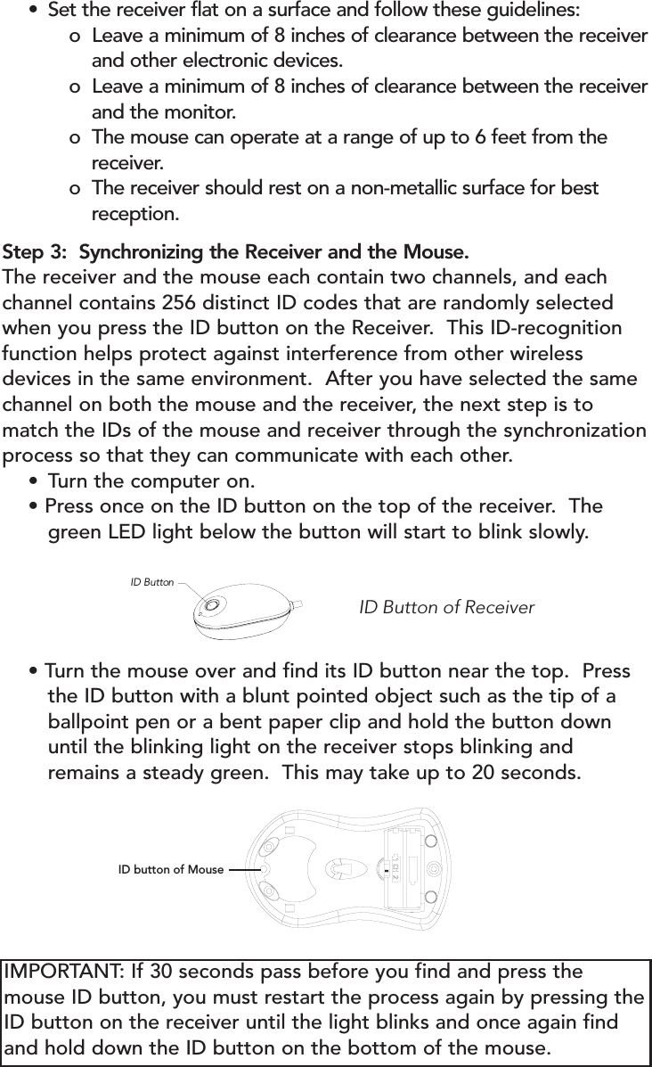 • Set the receiver flat on a surface and follow these guidelines:o  Leave a minimum of 8 inches of clearance between the receiverand other electronic devices. o  Leave a minimum of 8 inches of clearance between the receiverand the monitor.o  The mouse can operate at a range of up to 6 feet from the receiver.o  The receiver should rest on a non-metallic surface for best reception.Step 3:  Synchronizing the Receiver and the Mouse.The receiver and the mouse each contain two channels, and eachchannel contains 256 distinct ID codes that are randomly selectedwhen you press the ID button on the Receiver.  This ID-recognitionfunction helps protect against interference from other wirelessdevices in the same environment.  After you have selected the samechannel on both the mouse and the receiver, the next step is tomatch the IDs of the mouse and receiver through the synchronizationprocess so that they can communicate with each other.• Turn the computer on.• Press once on the ID button on the top of the receiver.  The green LED light below the button will start to blink slowly.ID Button of Receiver ID Button• Turn the mouse over and find its ID button near the top.  Press the ID button with a blunt pointed object such as the tip of a ballpoint pen or a bent paper clip and hold the button down until the blinking light on the receiver stops blinking and remains a steady green.  This may take up to 20 seconds.ID button of MouseIMPORTANT: If 30 seconds pass before you find and press themouse ID button, you must restart the process again by pressing theID button on the receiver until the light blinks and once again findand hold down the ID button on the bottom of the mouse.