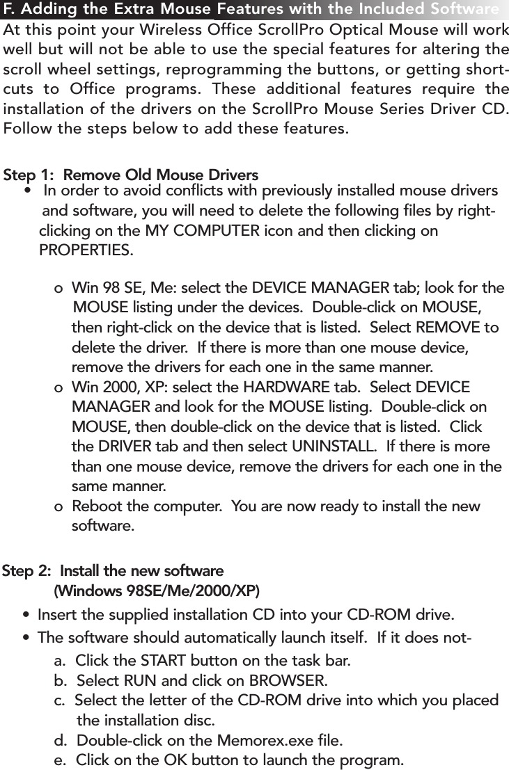 Step 2:  Install the new software  (Windows 98SE/Me/2000/XP)• Insert the supplied installation CD into your CD-ROM drive.• The software should automatically launch itself.  If it does not-a.  Click the START button on the task bar.b.  Select RUN and click on BROWSER.c.  Select the letter of the CD-ROM drive into which you placed the installation disc.d.  Double-click on the Memorex.exe file.e.  Click on the OK button to launch the program.o  Win 98 SE, Me: select the DEVICE MANAGER tab; look for theMOUSE listing under the devices.  Double-click on MOUSE, then right-click on the device that is listed.  Select REMOVE to delete the driver.  If there is more than one mouse device, remove the drivers for each one in the same manner.o  Win 2000, XP: select the HARDWARE tab.  Select DEVICE MANAGER and look for the MOUSE listing.  Double-click on MOUSE, then double-click on the device that is listed.  Click the DRIVER tab and then select UNINSTALL.  If there is more than one mouse device, remove the drivers for each one in the same manner.o  Reboot the computer.  You are now ready to install the new software.F. Adding the Extra Mouse Features with the Included SoftwareAt this point your Wireless Office ScrollPro Optical Mouse will workwell but will not be able to use the special features for altering thescroll wheel settings, reprogramming the buttons, or getting short-cuts to Office programs. These additional features require theinstallation of the drivers on the ScrollPro Mouse Series Driver CD.Follow the steps below to add these features.Step 1:  Remove Old Mouse Drivers• In order to avoid conflicts with previously installed mouse drivers and software, you will need to delete the following files by right-clicking on the MY COMPUTER icon and then clicking on PROPERTIES. 