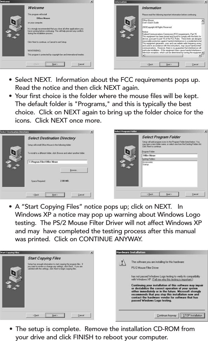 •The setup is complete.  Remove the installation CD-ROM from your drive and click FINISH to reboot your computer.•A “Start Copying Files” notice pops up; click on NEXT.   In Windows XP a notice may pop up warning about Windows Logo testing.  The PS/2 Mouse Filter Driver will not affect Windows XP and may  have completed the testing process after this manual was printed.  Click on CONTINUE ANYWAY.•Select NEXT.  Information about the FCC requirements pops up.  Read the notice and then click NEXT again.•Your first choice is the folder where the mouse files will be kept.  The default folder is &quot;Programs,&quot; and this is typically the best choice.  Click on NEXT again to bring up the folder choice for the icons.  Click NEXT once more.