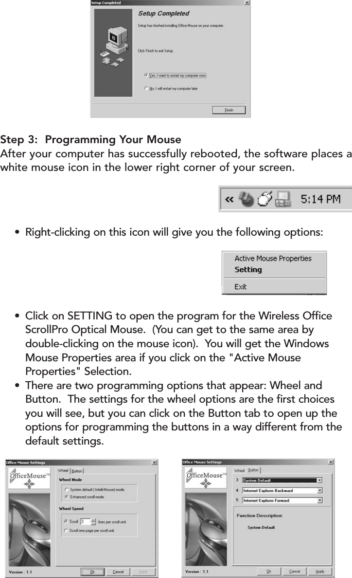 Step 3:  Programming Your MouseAfter your computer has successfully rebooted, the software places awhite mouse icon in the lower right corner of your screen.•Right-clicking on this icon will give you the following options: •Click on SETTING to open the program for the Wireless Office ScrollPro Optical Mouse.  (You can get to the same area by double-clicking on the mouse icon).  You will get the Windows Mouse Properties area if you click on the &quot;Active Mouse Properties&quot; Selection.•There are two programming options that appear: Wheel and Button.  The settings for the wheel options are the first choices you will see, but you can click on the Button tab to open up the options for programming the buttons in a way different from the default settings.