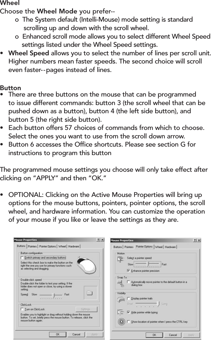 WheelChoose the Wheel Mode you prefer--o  The System default (Intelli-Mouse) mode setting is standard scrolling up and down with the scroll wheel.o  Enhanced scroll mode allows you to select different Wheel Speedsettings listed under the Wheel Speed settings.• Wheel Speed allows you to select the number of lines per scroll unit.Higher numbers mean faster speeds. The second choice will scroll even faster- - pages instead of lines.Button•There are three buttons on the mouse that can be programmed to issue different commands: button 3 (the scroll wheel that can be pushed down as a button), button 4 (the left side button), andbutton 5 (the right side button). •Each button offers 57 choices of commands from which to choose.  Select the ones you want to use from the scroll down arrow.•Button 6 accesses the Office shortcuts. Please see section G for instructions to program this buttonThe programmed mouse settings you choose will only take effect afterclicking on “APPLY” and then “OK.”•OPTIONAL: Clicking on the Active Mouse Properties will bring up options for the mouse buttons, pointers, pointer options, the scroll wheel, and hardware information. You can customize the operation of your mouse if you like or leave the settings as they are. 