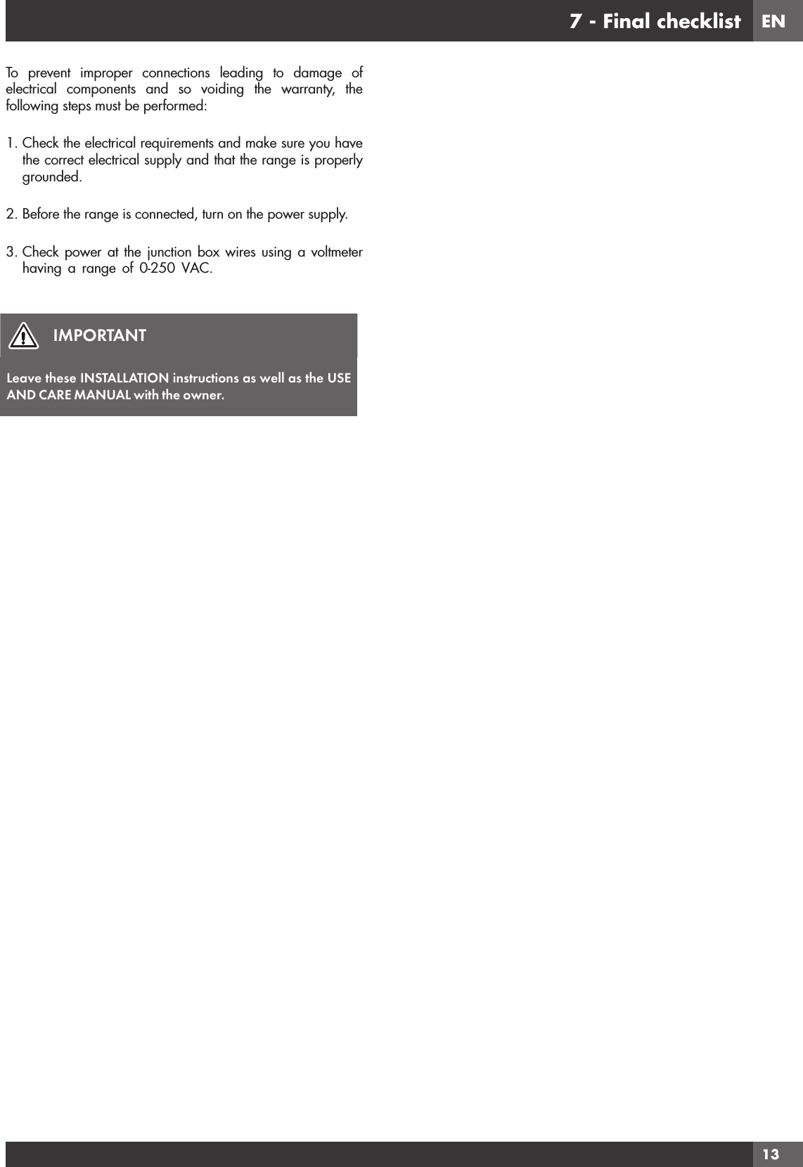 EN137 - Final checklistTo prevent improper connections leading to damage of electrical components and so voiding the warranty, the following steps must be performed:1. Check the electrical requirements and make sure you have the correct electrical supply and that the range is properly grounded.2. Before the range is connected, turn on the power supply.3. Check power at the junction box wires using a voltmeter having a range of 0-250 VAC.IMPORTANTLeave these INSTALLATION instructions as well as the USE AND CARE MANUAL with the owner.