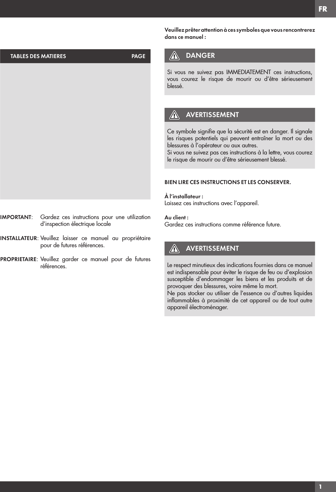 FR1TABLES DES MATIERES PAGEIMPORTANT:  Gardez ces instructions pour une utilization d’inspection électrique localeINSTALLATEUR: Veuillez laisser ce manuel au propriétaire pour de futures références.PROPRIETAIRE: Veuillez garder ce manuel pour de futures références.Veuillez prêter attention à ces symboles que vous rencontrerez dans ce manuel :DANGERSi vous ne suivez pas IMMEDIATEMENT ces instructions, vous courez le risque de mourir ou d’être sérieusement blessé.AVERTISSEMENTCe symbole signiﬁe que la sécurité est en danger. Il signale les risques potentiels qui peuvent entraîner la mort ou des blessures à l’opérateur ou aux autres.Si vous ne suivez pas ces instructions à la lettre, vous courez le risque de mourir ou d’être sérieusement blessé.BIEN LIRE CES INSTRUCTIONS ET LES CONSERVER.À l’installateur :Laissez ces instructions avec l’appareil.Au client :Gardez ces instructions comme référence future.AVERTISSEMENTLe respect minutieux des indications fournies dans ce manuel est indispensable pour éviter le risque de feu ou d’explosion susceptible d’endommager les biens et les produits et de provoquer des blessures, voire même la mort.Ne pas stocker ou utiliser de l’essence ou d’autres liquides inﬂammables à proximité de cet appareil ou de tout autre appareil électroménager.