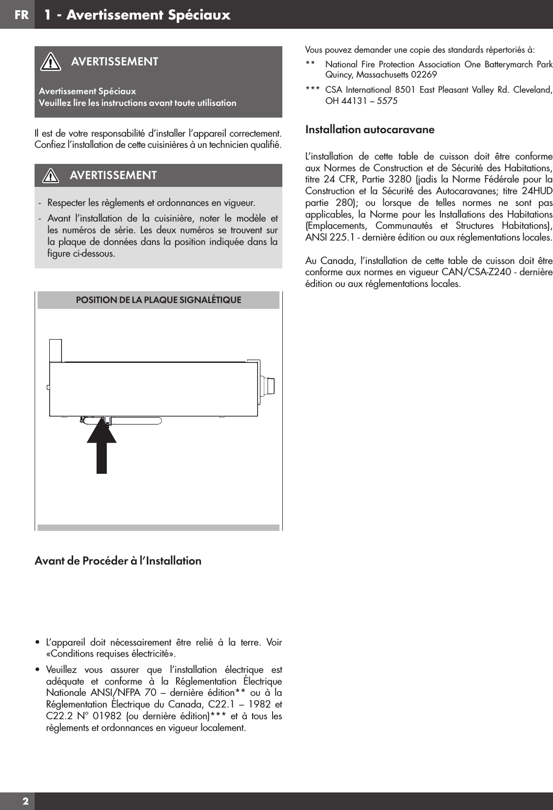 FR2AVERTISSEMENTAvertissement SpéciauxVeuillez lire les instructions avant toute utilisationIl est de votre responsabilité d’installer l’appareil correctement. Conﬁ ez l’installation de cette cuisinières à un technicien qualiﬁ é.AVERTISSEMENT-  Respecter les règlements et ordonnances en vigueur.-  Avant l’installation de la cuisinière, noter le modèle et les numéros de série. Les deux numéros se trouvent sur la plaque de données dans la position indiquée dans la ﬁ gure ci-dessous.POSITION DE LA PLAQUE SIGNALÉTIQUEAvant de Procéder à l’Installation•  L’appareil doit nécessairement être relié à la terre. Voir «Conditions requises électricité».•  Veuillez vous assurer que l’installation électrique est adéquate et conforme à la Réglementation Électrique Nationale ANSI/NFPA 70 – dernière édition** ou à la Réglementation Électrique du Canada, C22.1 – 1982 et C22.2 N° 01982 (ou dernière édition)*** et à tous les règlements et ordonnances en vigueur localement.Vous pouvez demander une copie des standards répertoriés à:**  National Fire Protection Association One Batterymarch Park Quincy, Massachusetts 02269*** CSA International 8501 East Pleasant Valley Rd. Cleveland, OH 44131 – 5575Installation autocaravaneL’installation de cette table de cuisson doit être conforme aux Normes de Construction et de Sécurité des Habitations, titre 24 CFR, Partie 3280 (jadis la Norme Fédérale pour la Construction et la Sécurité des Autocaravanes; titre 24HUD partie 280); ou lorsque de telles normes ne sont pas applicables, la Norme pour les Installations des Habitations (Emplacements, Communautés et Structures Habitations), ANSI 225.1 - dernière édition ou aux réglementations locales.Au Canada, l’installation de cette table de cuisson doit être conforme aux normes en vigueur CAN/CSA-Z240 - dernière édition ou aux réglementations locales.1 - Avertissement Spéciaux