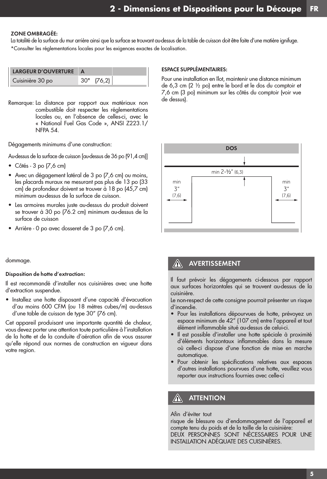 FR52 - Dimensions et Dispositions pour la Découpedommage.Disposition de hotte d’extraction:Il est recommandé d’installer nos cuisinières avec une hotte d’extraction suspendue.•  Installez une hotte disposant d’une capacité d’évacuation d’au moins 600 CFM (ou 18 mètres cubes/m) au-dessus d’une table de cuisson de type 30” (76 cm). Cet appareil produisant une importante quantité de chaleur, vous devez porter une attention toute particulière à l’installation de la hotte et de la conduite d’aération aﬁ n de vous assurer qu’elle répond aux normes de construction en vigueur dans votre region.AVERTISSEMENTIl faut prévoir les dégagements ci-dessous par rapport aux surfaces horizontales qui se trouvent au-dessus de la cuisinière.Le non-respect de cette consigne pourrait présenter un risque d’incendie.•  Pour les installations dépourvues de hotte, prévoyez un espace minimum de 42” (107 cm) entre l’appareil et tout élément inﬂ ammable situé au-dessus de celui-ci.•  Il est possible d’installer une hotte spéciale à proximité d’éléments horizontaux inﬂ ammables dans la mesure où celle-ci dispose d’une fonction de mise en marche automatique.•  Pour obtenir les spéciﬁ cations relatives aux espaces d’autres installations pourvues d’une hotte, veuillez vous reporter aux instructions fournies avec celle-ciATTENTIONAﬁn d’éviter tout risque de blessure ou d’endommagement de l’appareil et compte tenu du poids et de la taille de la cuisinière:DEUX PERSONNES SONT NÉCESSAIRES POUR UNE INSTALLATION ADÉQUATE DES CUISINIÈRES.ZONE OMBRAGÉE:La totalité de la surface du mur arrière ainsi que la surface se trouvant au-dessus de la table de cuisson doit être faite d’une matière ignifuge.*Consulter les réglementations locales pour les exigences exactes de localisation.LARGEUR D’OUVERTURE ACuisinière 30 po 30&quot;   (76,2)Remarque: La distance par rapport aux matériaux non combustible doit respecter les réglementations locales ou, en l’absence de celles-ci, avec le « National Fuel Gas Code », ANSI Z223.1/NFPA 54.Dégagements minimums d’une construction:Au-dessus de la surface de cuisson [au-dessus de 36 po (91,4 cm)]•  Côtés - 3 po (7,6 cm)•  Avec un dégagement latéral de 3 po (7,6 cm) ou moins, les placards muraux ne mesurant pas plus de 13 po (33 cm) de profondeur doivent se trouver à 18 po (45,7 cm) minimum au-dessus de la surface de cuisson.•  Les armoires murales juste au-dessus du produit doivent se trouver à 30 po (76.2 cm) minimum au-dessus de la surface de cuisson•  Arrière - 0 po avec dosseret de 3 po (7,6 cm).ESPACE SUPPLÉMENTAIRES:Pour une installation en îlot, maintenir une distance minimum de 6,3 cm (2 ½ po) entre le bord et le dos du comptoir et 7,6 cm (3 po) minimum sur les côtés du comptoir (voir vue de dessus).DOSmin 2-½” (6,3)min3”(7,6)min3”(7,6)